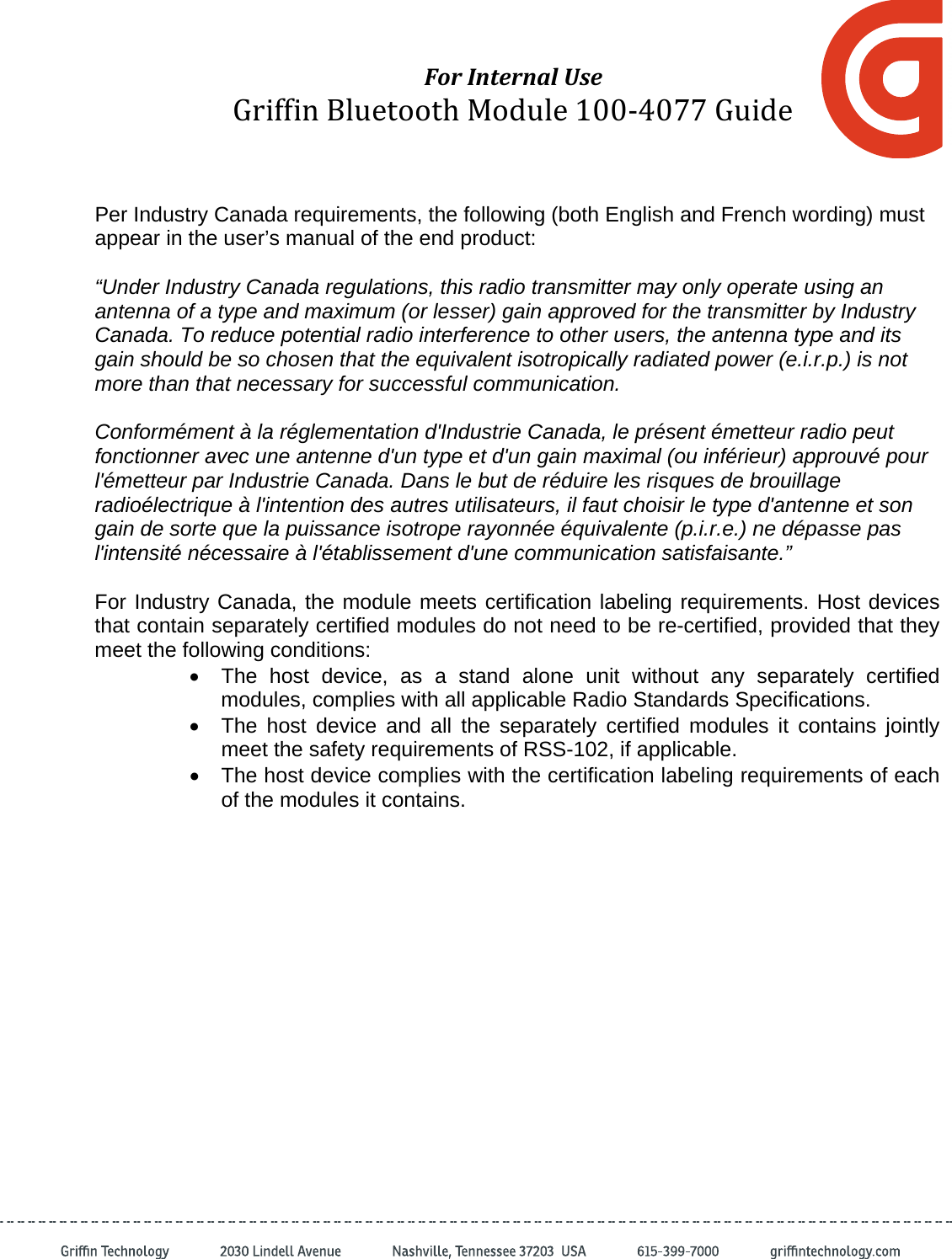 ForInternalUseGriffinBluetoothModule100‐4077GuidePer Industry Canada requirements, the following (both English and French wording) must appear in the user’s manual of the end product:    “Under Industry Canada regulations, this radio transmitter may only operate using an antenna of a type and maximum (or lesser) gain approved for the transmitter by Industry Canada. To reduce potential radio interference to other users, the antenna type and its gain should be so chosen that the equivalent isotropically radiated power (e.i.r.p.) is not more than that necessary for successful communication.  Conformément à la réglementation d&apos;Industrie Canada, le présent émetteur radio peut fonctionner avec une antenne d&apos;un type et d&apos;un gain maximal (ou inférieur) approuvé pour l&apos;émetteur par Industrie Canada. Dans le but de réduire les risques de brouillage radioélectrique à l&apos;intention des autres utilisateurs, il faut choisir le type d&apos;antenne et son gain de sorte que la puissance isotrope rayonnée équivalente (p.i.r.e.) ne dépasse pas l&apos;intensité nécessaire à l&apos;établissement d&apos;une communication satisfaisante.”  For Industry Canada, the module meets certification labeling requirements. Host devices that contain separately certified modules do not need to be re-certified, provided that they meet the following conditions: •  The host device, as a stand alone unit without any separately certified modules, complies with all applicable Radio Standards Specifications. •  The host device and all the separately certified modules it contains jointly meet the safety requirements of RSS-102, if applicable. •  The host device complies with the certification labeling requirements of each of the modules it contains.  