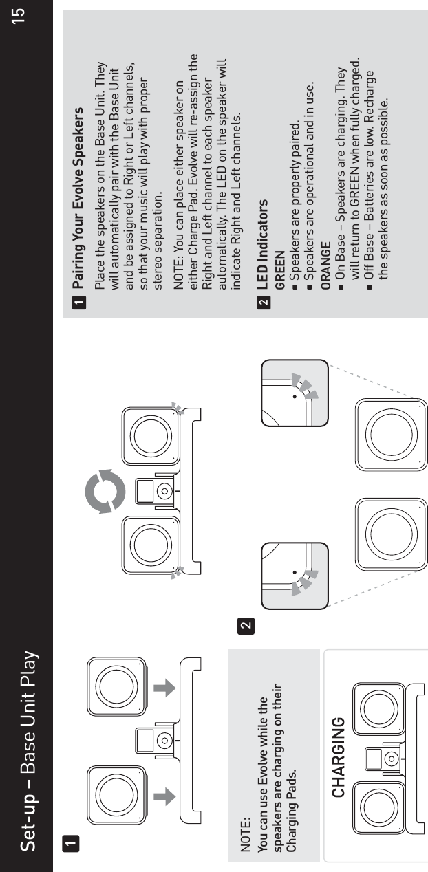 Set-up – Base Unit Play  Pairing Your Evolve Speakers  Place the speakers on the Base Unit. They   will automatically pair with the Base Unit   and be assigned to Right or Left channels,   so that your music will play with proper  stereo separation.  NOTE: You can place either speaker on  either Charge Pad. Evolve will re-assign the   Right and Left channel to each speaker   automatically. The LED on the speaker will   indicate Right and Left channels. LED Indicators  GREEN    Speakers are properly paired.     Speakers are operational and in use. ORANGEOn Base – Speakers are charging. They     will return to GREEN when fully charged.    Off Base – Batteries are low. Recharge     the speakers as soon as possible.12NOTE:You can use Evolve while the speakers are charging on their Charging Pads.1215