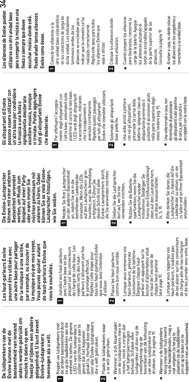 34De luidsprekers van deEvolve kunnen met debasiseenheid van iemandanders worden gebruikt ommuziek te delen op eenfeestje of tijdens een anderegelegenheid. U kunt zoveelEvolve-luidsprekerstoevoegen als u wilt.Koppel uw luidsprekers met  de andere basiseenheid door  ze op de laadblokken van die  eenheid te zetten. De groene  LED&apos;s van de luidsprekers  zullen oplichten om aan te  geven dat het koppelengelukt is. Herhaal deze stap  voor alle Evolve-luidsprekers  die u wilt gebruiken.Plaats de luidsprekers waar  u ze wilt gebruiken.  Wanneer u zich klaarmaakt  om de luidsprekers mee te  nemen, moet u zorgen dat  u het batterijvermogen  behoudt. Schakel elke  luidspreker uit door op de  voedingsknop op de  bovenkant van de behuizing  van elke luidspreker te  drukken. (zie pagina 9) Wanneer u de luidsprekers  terug mee naar huis neemt  na de feestelijkheden, mag u  niet vergeten ze terug te  plaatsen op de laadblokken  om ze op te laden en tekoppelen met uw basiseenheid.12Les haut-parleurs Evolvepeuvent être utilisés avecune autre base pour partagerde la musique à une soirée,par exemple, ou écouter dela musique où que vous soyez.Vous pouvez ajouter autantde haut-parleurs Evolve quevous le souhaitez.Jumelez vos haut-parleurs  avec l’autre base en les  plaçant sur les connecteurs  de charge de cette base. Les  voyants verts des haut-  parleurs s’allument une fois  le jumelage effectué.  Répétez cette étape pour  tous les haut-parleurs Evolve  que vous avez l’intention d’utiliser.  Placez les haut-parleurs  comme bon vous semble.  Lorsque vous emmenez vos haut-parleurs, préservez  l’autonomie de la batterie.  Éteignez chaque haut-  parleur en appuyant sur le  bouton d’alimentation situé  en haut de l’enceinte de chaque haut-parleur  (voir page 9).   Lorsque vous rapportez vos  haut-parleurs, n’oubliez pas  de les placer sur les connecteurs  de charge afin de les recharger  et de les jumeler avec votre base.12Die Evolve-Lautsprecherkönnen mit einer anderenBasiseinheit verwendetwerden, um Musik zumBeispiel auf einer Partyoder wann immer Siemöchten gemeinsam mitanderen zu hören. Dabeikönnen Sie so viele Evolve-Lautsprecher hinzufügen,wie Sie wollen.Melden Sie Ihre Lautsprecher  an der anderen Basiseinheit  an, indem Sie sie in die betreffenden Ladeständer  einsetzen. Wenn die LEDs  auf den Lautsprechern grün  leuchten, war die Anmeldung  erfolgreich. Führen Sie  diesen Schritt mit allen Evolve-Lautsprechern durch,  die Sie verwenden möchten.  Stellen Sie die Lautsprecher  dort auf, wo Sie sie verwenden möchten.  Nutzen Sie die Batterie-  sparfunktion, wenn Sie die Lautsprecher wieder  mitnehmen. Betätigen Sie  hierzu den Ein/Ausschaltknopf  oben auf den Lautsprechern,  um diese auszuschalten.  (s. S. 9)   Bitte denken Sie daran, die  Lautsprecher zu Hause auf die  Ladeständer zu setzen, um sie  zu laden und an Ihrer Basiseinheit anzumelden.12Gli altoparlanti di Evolvepossono essere utilizzati conun&apos;altra base per condividerela musica a una festa oogniqualvolta desideriateascoltare musica, ovunquevi troviate. Potete aggiungeretutti gli altoparlanti Evolveche desiderate.Per effettuare l&apos;accoppia-  mento degli altoparlanti con  l&apos;altra base, sistemateli sulle  piastrine di carica di tale base.  I LED verdi degli altoparlanti  si accenderanno, indicando  che l&apos;accoppiamento è avvenuto correttamente.  Ripetete questo passaggio  per tutti gli altoparlanti  Evolve che intendete utilizzare.  Sistemate gli altoparlanti dove preferite.  Una volta pronti a portare  con voi gli altoparlanti,  preservate la carica della  batteria: spegnete ciascun  altoparlante premendo il  pulsante di accensione posto  nella parte superiore degli  stessi (vedere pag. 9). Una volta tornati a casa, non  dimenticate di posizionare  gli altoparlanti sulle piastrine  di carica, per ricaricarli e  accoppiarli con la vostra base.12Los altavoces de Evolve puedenutilizarse con otra unidad basepara compartir la música en unafiesta o siempre que deseeescuchar música donde esté.Puede añadir tantos altavocesEvolve como desee.Conecte los altavoces a la  otra unidad base colocándolos  en los conectores de carga de  dicha unidad. Los indicadores  luminosos verdes de los  altavoces se encienden para  indicar que la conexión se ha realizado correctamente.  Repita este paso para todos  los altavoces Evolve que  vaya a utilizar.  Coloque los altavoces donde desee utilizarlos.  Cuando prepare los altavoces  para llevárselos, conserve la  carga de la batería. Apague  los altavoces pulsando el  botón de encendido/apagado  de la parte superior de los altavoces.  (consulte la página 9) Al volver a casa, no olvide colocar  los altavoces en los cargadores y  conectarlos a la unidad base.12