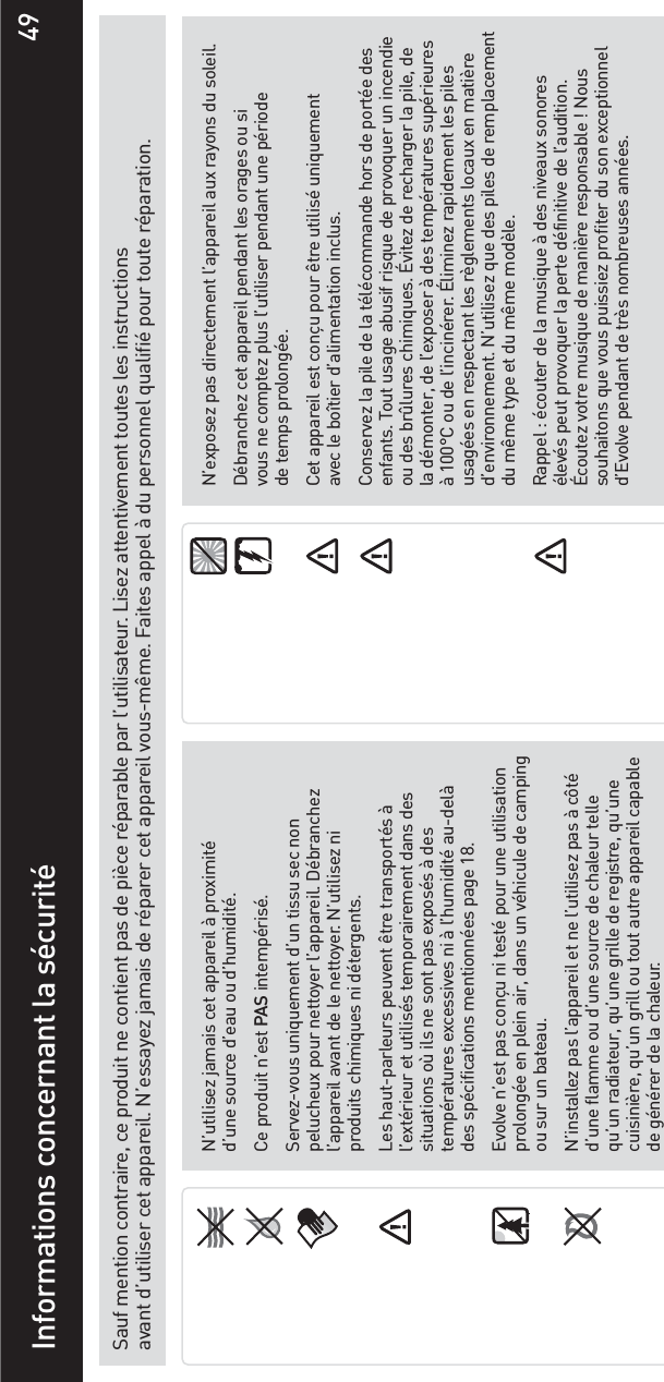 49Sauf mention contraire, ce produit ne contient pas de pièce réparable par l’utilisateur. Lisez attentivement toutes les instructions avant d’utiliser cet appareil. N’essayez jamais de réparer cet appareil vous-même. Faites appel à du personnel qualifié pour toute réparation.Informations concernant la sécuritéN’utilisez jamais cet appareil à proximité d’une source d’eau ou d’humidité.Ce produit n’est PAS intempérisé.Servez-vous uniquement d’un tissu sec non pelucheux pour nettoyer l’appareil. Débranchez l’appareil avant de le nettoyer. N’utilisez ni produits chimiques ni détergents.Les haut-parleurs peuvent être transportés à l’extérieur et utilisés temporairement dans des situations où ils ne sont pas exposés à des températures excessives ni à l’humidité au-delà des spécifications mentionnées page 18.Evolve n’est pas conçu ni testé pour une utilisation prolongée en plein air, dans un véhicule de camping ou sur un bateau.N’installez pas l’appareil et ne l’utilisez pas à côté d’une flamme ou d’une source de chaleur telle qu’un radiateur, qu’une grille de registre, qu’une cuisinière, qu’un grill ou tout autre appareil capable de générer de la chaleur.N’exposez pas directement l’appareil aux rayons du soleil.Débranchez cet appareil pendant les orages ou si vous ne comptez plus l’utiliser pendant une période de temps prolongée. Cet appareil est conçu pour être utilisé uniquement avec le boîtier d’alimentation inclus. Conservez la pile de la télécommande hors de portée des enfants. Tout usage abusif risque de provoquer un incendie ou des brûlures chimiques. Évitez de recharger la pile, de la démonter, de l’exposer à des températures supérieures à 100°C ou de l’incinérer. Éliminez rapidement les piles usagées en respectant les règlements locaux en matière d’environnement. N’utilisez que des piles de remplacement du même type et du même modèle.Rappel : écouter de la musique à des niveaux sonores élevés peut provoquer la perte définitive de l’audition. Écoutez votre musique de manière responsable ! Nous souhaitons que vous puissiez profiter du son exceptionnel d’Evolve pendant de très nombreuses années.