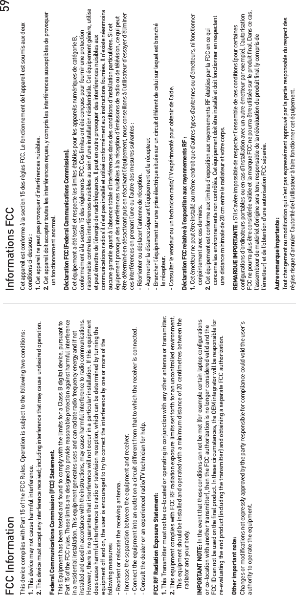 59FCC Information Informations FCCThis device complies with Part 15 of the FCC Rules. Operation is subject to the following two conditions:1. This device may not cause harmful interference.2. This device must accept any interference received; including interference that may cause undesired operation.Federal Communications Commission (FCC) Statement.This Equipment has been tested and found to comply with the limits for a Class B digital device, pursuant toPart 15 of the FCC rules. These limits are designed to provide reasonable protection against harmful interferencein a residential installation. This equipment generates uses and can radiate radio frequency energy and if notinstalled and used in accordance with the instructions, may cause harmful interference to radio communications.However, there is no guarantee that interference will not occur in a particular installation. If this equipmentdoes cause harmful interference to radio or television reception, which can be determined by turning theequipment off and on, the user is encouraged to try to correct the interference by one or more of thefollowing measures:- Reorient or relocate the receiving antenna.- Increase the separation between the equipment and receiver.- Connect the equipment into an outlet on a circuit different from that to which the receiver is connected.- Consult the dealer or an experienced radio/TV technician for help.FCC RF Radiation Exposure Statement:1. This Transmitter must not be co-located or operating in conjunction with any other antenna or transmitter.2. This equipment complies with FCC RF radiation exposure limits set forth for an uncontrolled environment.    This equipment should be installed and operated with a minimum distance of 20 centimetres between the    radiator and your body.IMPORTANT NOTE: In the event that these conditions can not be met (for example certain laptop configurationsor co-location with another transmitter), then the FCC authorization is no longer considered valid and theFCC ID can not be used on the final product. In these circumstances, the OEM integrator will be responsible forre-evaluating the end product (including the transmitter) and obtaining a separate FCC authorization.Other important note:Changes or modifications not expressly approved by the party responsible for compliance could void the user&apos;sauthority to operate the equipment.Cet appareil est conforme à la section 15 des règles FCC. Le fonctionnement de l’appareil est soumis aux deuxconditions ci-dessous :1. Cet appareil ne peut pas provoquer d’interférences nuisibles.2. Cet appareil doit accepter toutes les interférences reçues, y compris les interférences susceptibles de provoquer    un fonctionnement anormal.Déclaration FCC (Federal Communications Commission). Cet équipement a été testé et respecte les limites établies pour les appareils numériques de catégorie B,conformément à la section 15 des règlements FCC. Ces limites ont été conçues pour fournir une protectionraisonnable contre les interférences nuisibles au sein d’une installation résidentielle. Cet équipement génère, utiliseet peut émettre de l’énergie de radiofréquence. Il peut en outre provoquer des interférences nuisibles auxcommunications radio s’il n’est pas installé et utilisé conformément aux instructions fournies. Il n’existe néanmoinsaucune garantie quant à l’absence totale d’interférences dans des conditions d’installation particulières. Si cetéquipement provoque des interférences nuisibles à la réception d’émissions de radio ou de télévision, ce qui peutêtre déterminé en désactivant puis en réactivant l’équipement, nous conseillons à l’utilisateur d’essayer d’éliminerces interférences en prenant l’une ou l’autre des mesures suivantes :- Réorienter ou déplacer l’antenne de réception.- Augmenter la distance séparant l’équipement et le récepteur.- Brancher l’équipement sur une prise électrique située sur un circuit différent de celui sur lequel est branché   le récepteur.- Consulter le vendeur ou un technicien radio/TV expérimenté pour obtenir de l’aide.Déclaration FCC relative à l’exposition aux rayonnements RF :1. Cet émetteur ne peut être installé au même endroit que d’autres types d&apos;antennes ou d&apos;émetteurs, ni fonctionner      conjointement avec ces derniers.2. Cet équipement est conforme aux limites d&apos;exposition aux rayonnements RF établies par la FCC en ce qui    concerne les environnements non contrôlés. Cet équipement doit être installé et doit fonctionner en respectant    une distance minimale de 20 cm entre le radiateur et votre corps.REMARQUE IMPORTANTE : S&apos;il s&apos;avère impossible de respecter l&apos;ensemble de ces conditions (pour certainesconfigurations d&apos;ordinateurs portables ou en cas d&apos;installation avec un autre émetteur par exemple), l&apos;autorisationFCC ne pourra plus être considérée valide et la marque FCC ne pourra être utilisée sur le produit final. Dans ce cas,l&apos;assembleur de matériel d&apos;origine sera tenu responsable de la réévaluation du produit final (y compris del&apos;émetteur) et de l&apos;obtention d&apos;une autorisation FCC séparée.Autre remarque importante :Tout changement ou modification qui n’est pas expressément approuvé par la partie responsable du respect desrègles risque d’annuler l’autorité de l’utilisateur à faire fonctionner cet équipement.