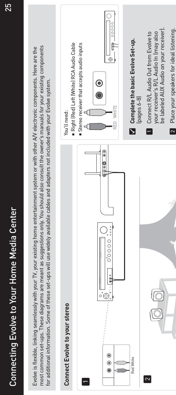 Connecting Evolve to Your Home Media CenterEvolve is flexible, linking seamlessly with your TV, your existing home entertainment system or with other A/V electronic components. Here are the most common set-ups. These diagrams are meant as suggestions only. You should also consult the owner’s manuals for your existing components for additional information. Some of these set-ups will use widely available cables and adapters not included with your Evolve system.Connect Evolve to your stereo You’ll need:   Right (Red) Left (White) RCA Audio Cable  Stereo receiver that accepts audio inputs  Complete the basic Evolve Set-up. (pages 6-8)  Connect R/L Audio Out from Evolve to   your receiver’s R/L Audio In (may also   be labeled AUX Audio on your receiver).  Place your speakers for ideal listening.12RED WHITERed White1225