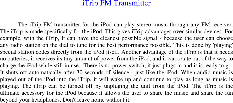 iTrip FM TransmitterThe iTrip FM transmitter for the iPod can play stereo music through any FM receiver.The iTrip is made specifically for the iPod. This gives iTrip advantages over similar devices. Forexample, with the iTrip, It can have the cleanest possible signal - because the user can chooseany radio station on the dial to tune for the best performance possible. This is done by &apos;playing&apos;special station codes directly from the iPod itself. Another advantage of the iTrip is that it needsno batteries, it receives its tiny amount of power from the iPod, and it can rotate out of the way tocharge the iPod while still in use.  There is no power switch, it just plugs in and it is ready to go.It shuts off automatically after 30 seconds of silence - just like the iPod. When audio music isplayed out of the iPod into the iTrip, it will wake up and continue to play as long as music isplaying. The iTrip can be turned off by unpluging the unit from the iPod. The iTrip is theultimate accessory for the iPod because it allows the user to share the music and share the funbeyond your headphones. Don&apos;t leave home without it.