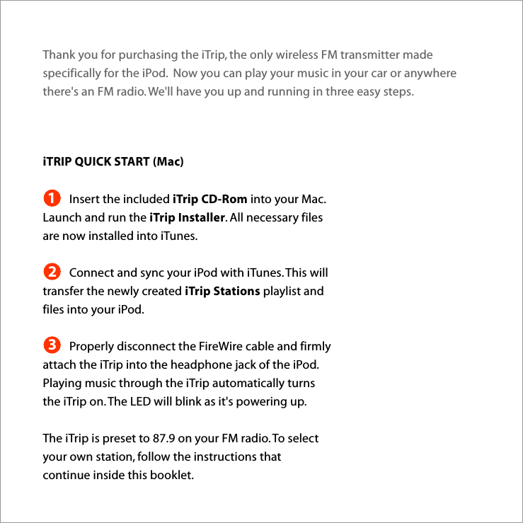 Thank you for purchasing the iTrip, the only wireless FM transmitter made specifically for the iPod.  Now you can play your music in your car or anywhere there&apos;s an FM radio. We&apos;ll have you up and running in three easy steps.iTRIP QUICK START (Mac)Insert the included iTrip CD-Rom into your Mac. Launch and run the iTrip Installer. All necessary files are now installed into iTunes.Connect and sync your iPod with iTunes. This will transfer the newly created iTrip Stations playlist and files into your iPod.Properly disconnect the FireWire cable and firmly attach the iTrip into the headphone jack of the iPod.  Playing music through the iTrip automatically turns the iTrip on. The LED will blink as it&apos;s powering up.The iTrip is preset to 87.9 on your FM radio. To select your own station, follow the instructions that continue inside this booklet.123