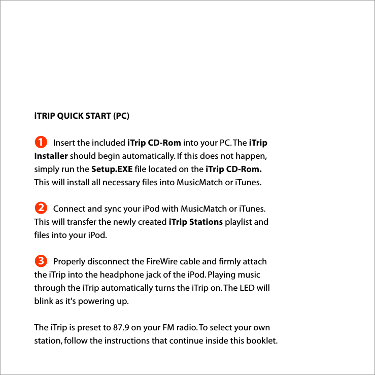 iTRIP QUICK START (PC)Insert the included iTrip CD-Rom into your PC. The iTrip Installer should begin automatically. If this does not happen, simply run the Setup.EXE file located on the iTrip CD-Rom. This will install all necessary files into MusicMatch or iTunes.Connect and sync your iPod with MusicMatch or iTunes. This will transfer the newly created iTrip Stations playlist and files into your iPod.Properly disconnect the FireWire cable and firmly attach the iTrip into the headphone jack of the iPod. Playing music through the iTrip automatically turns the iTrip on. The LED will blink as it&apos;s powering up. The iTrip is preset to 87.9 on your FM radio. To select your own station, follow the instructions that continue inside this booklet.123