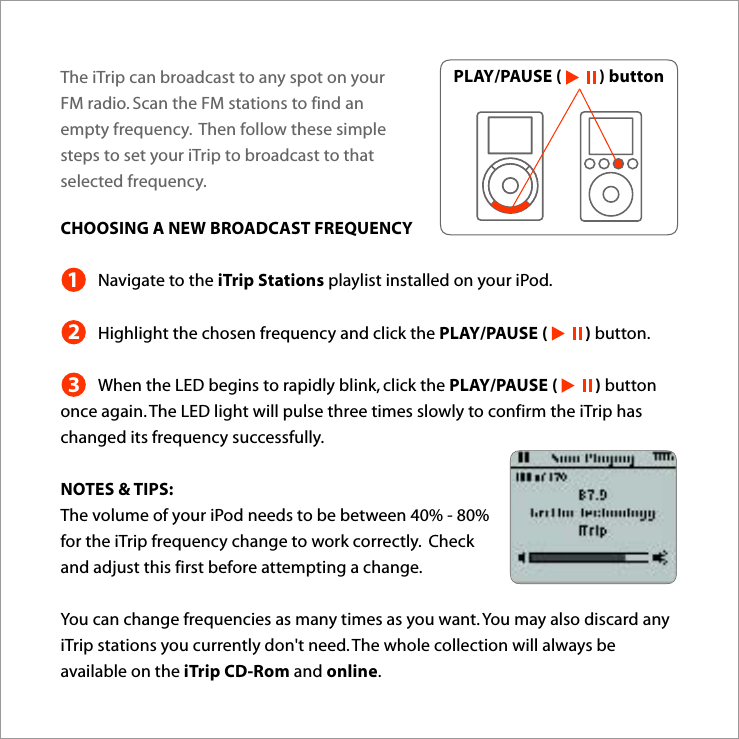 123CHOOSING A NEW BROADCAST FREQUENCYNavigate to the iTrip Stations playlist installed on your iPod.Highlight the chosen frequency and click the PLAY/PAUSE (          ) button.When the LED begins to rapidly blink, click the PLAY/PAUSE (          ) button once again. The LED light will pulse three times slowly to confirm the iTrip has changed its frequency successfully.NOTES &amp; TIPS:The volume of your iPod needs to be between 40% - 80% for the iTrip frequency change to work correctly.  Check and adjust this first before attempting a change.You can change frequencies as many times as you want. You may also discard any iTrip stations you currently don&apos;t need. The whole collection will always be available on the iTrip CD-Rom and online.The iTrip can broadcast to any spot on yourFM radio. Scan the FM stations to find an empty frequency.  Then follow these simple steps to set your iTrip to broadcast to that selected frequency.PLAY/PAUSE (          ) button