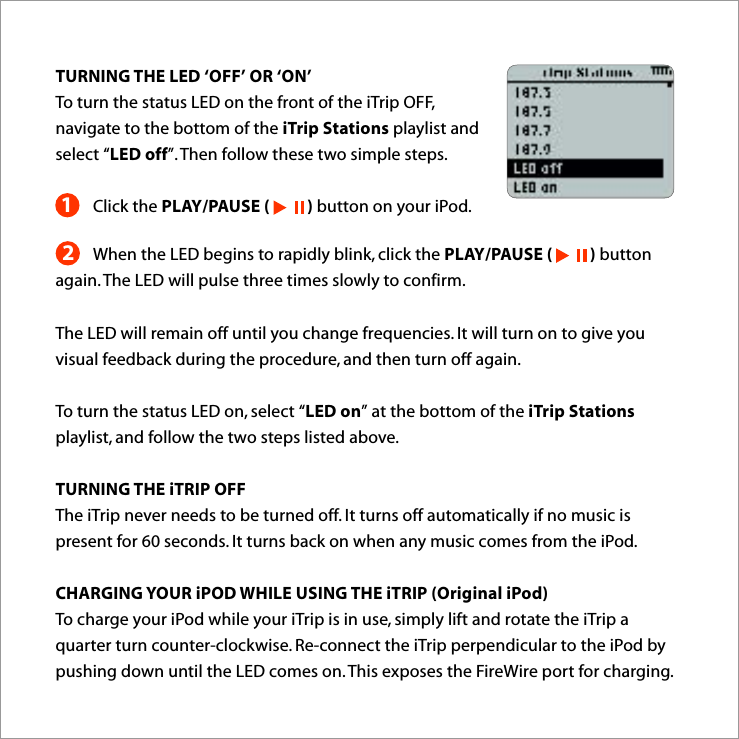 12TURNING THE LED ‘OFF’ OR ‘ON’To turn the status LED on the front of the iTrip OFF, navigate to the bottom of the iTrip Stations playlist and select “LED off”. Then follow these two simple steps.Click the PLAY/PAUSE (          ) button on your iPod.When the LED begins to rapidly blink, click the PLAY/PAUSE (          ) button again. The LED will pulse three times slowly to confirm.The LED will remain off until you change frequencies. It will turn on to give you visual feedback during the procedure, and then turn off again. To turn the status LED on, select “LED on” at the bottom of the iTrip Stations playlist, and follow the two steps listed above. TURNING THE iTRIP OFFThe iTrip never needs to be turned off. It turns off automatically if no music is present for 60 seconds. It turns back on when any music comes from the iPod.CHARGING YOUR iPOD WHILE USING THE iTRIP (Original iPod)To charge your iPod while your iTrip is in use, simply lift and rotate the iTrip a quarter turn counter-clockwise. Re-connect the iTrip perpendicular to the iPod by pushing down until the LED comes on. This exposes the FireWire port for charging.