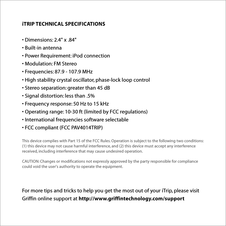 For more tips and tricks to help you get the most out of your iTrip, please visit Griffin online support at http://www.griffintechnology.com/supportiTRIP TECHNICAL SPECIFICATIONS • Dimensions: 2.4&quot; x .84&quot; • Built-in antenna • Power Requirement: iPod connection • Modulation: FM Stereo • Frequencies: 87.9 - 107.9 MHz • High stability crystal oscillator, phase-lock loop control • Stereo separation: greater than 45 dB • Signal distortion: less than .5% • Frequency response: 50 Hz to 15 kHz • Operating range: 10-30 ft (limited by FCC regulations) • International frequencies software selectable • FCC compliant (FCC PAV4014TRIP)This device complies with Part 15 of the FCC Rules. Operation is subject to the following two conditions:  (1) this device may not cause harmful interference, and (2) this device must accept any interference received, including interference that may cause undesired operation.CAUTION: Changes or modifications not expressly approved by the party responsible for compliance could void the user&apos;s authority to operate the equipment.