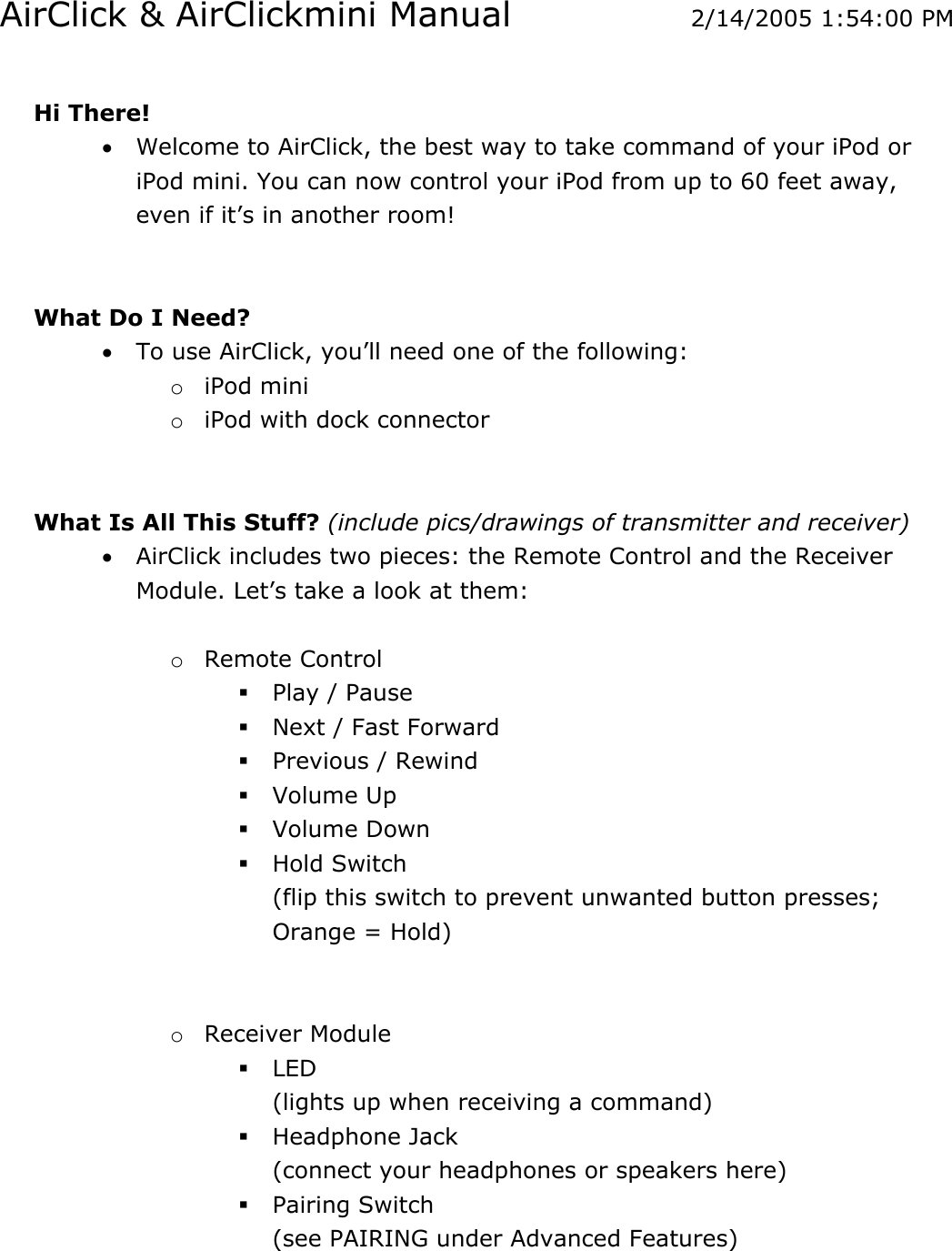 AirClick &amp; AirClickmini Manual  2/14/2005 1:54:00 PM  Hi There!  • Welcome to AirClick, the best way to take command of your iPod or iPod mini. You can now control your iPod from up to 60 feet away, even if it’s in another room!    What Do I Need? • To use AirClick, you’ll need one of the following:  o iPod mini o iPod with dock connector    What Is All This Stuff? (include pics/drawings of transmitter and receiver)  • AirClick includes two pieces: the Remote Control and the Receiver Module. Let’s take a look at them:   o Remote Control  Play / Pause  Next / Fast Forward  Previous / Rewind  Volume Up  Volume Down  Hold Switch (flip this switch to prevent unwanted button presses; Orange = Hold)   o Receiver Module  LED (lights up when receiving a command)  Headphone Jack (connect your headphones or speakers here)  Pairing Switch (see PAIRING under Advanced Features)  
