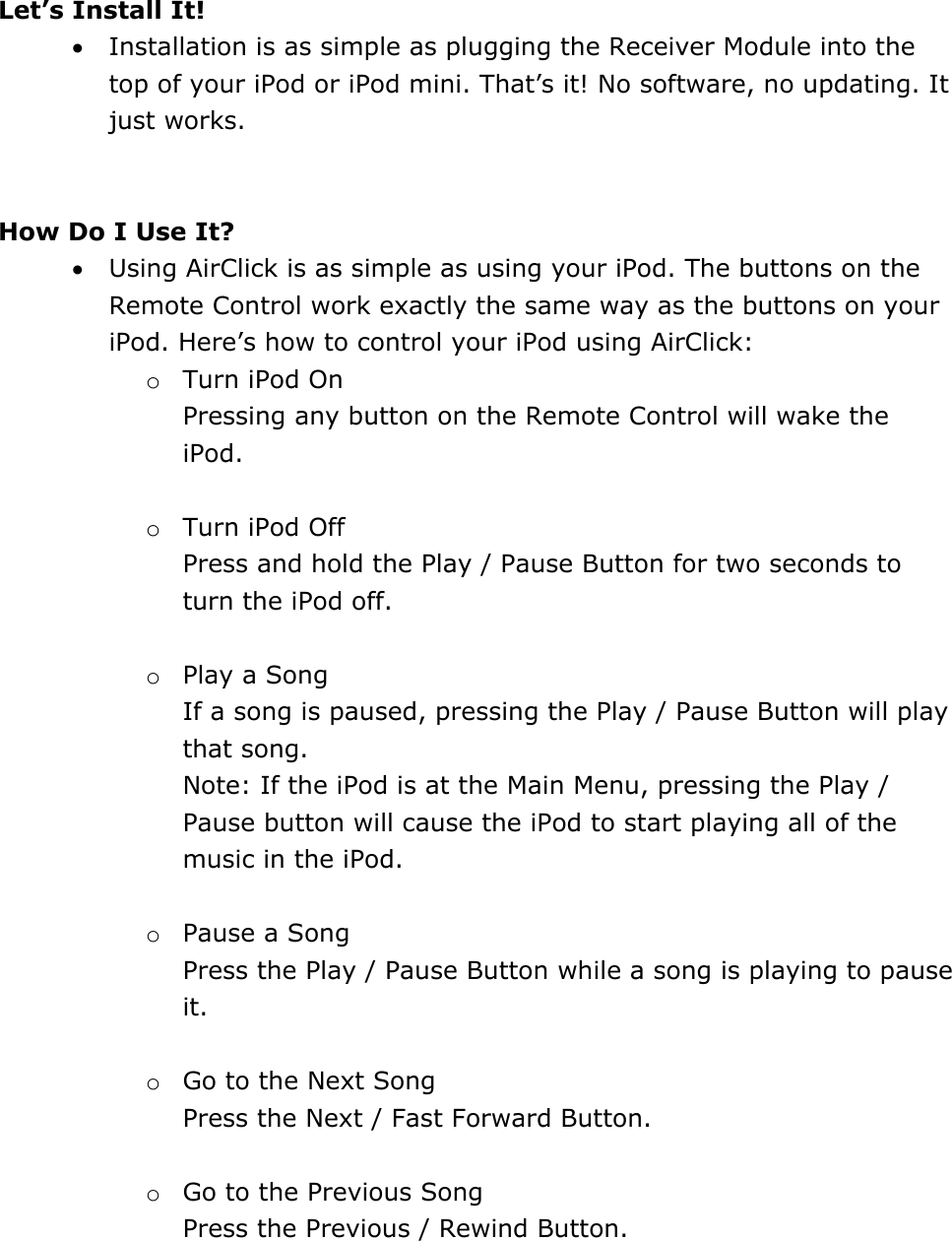  Let’s Install It! • Installation is as simple as plugging the Receiver Module into the top of your iPod or iPod mini. That’s it! No software, no updating. It just works.    How Do I Use It?  • Using AirClick is as simple as using your iPod. The buttons on the Remote Control work exactly the same way as the buttons on your iPod. Here’s how to control your iPod using AirClick: o Turn iPod On Pressing any button on the Remote Control will wake the iPod.   o Turn iPod Off Press and hold the Play / Pause Button for two seconds to turn the iPod off.   o Play a Song If a song is paused, pressing the Play / Pause Button will play that song.  Note: If the iPod is at the Main Menu, pressing the Play / Pause button will cause the iPod to start playing all of the music in the iPod.   o Pause a Song Press the Play / Pause Button while a song is playing to pause it.   o Go to the Next Song Press the Next / Fast Forward Button.  o Go to the Previous Song Press the Previous / Rewind Button.   