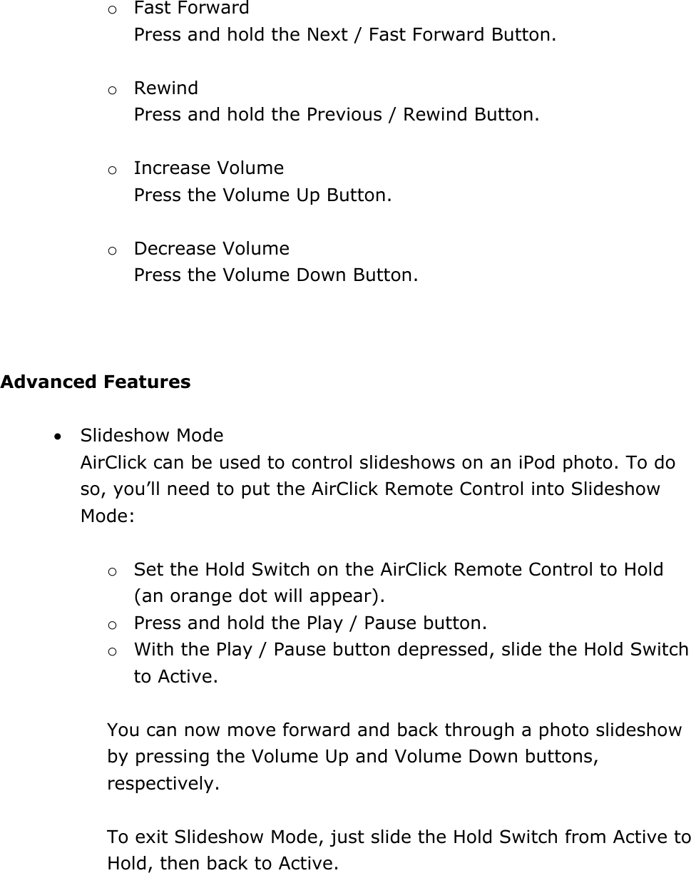 o Fast Forward  Press and hold the Next / Fast Forward Button.  o Rewind Press and hold the Previous / Rewind Button.   o Increase Volume Press the Volume Up Button.  o Decrease Volume Press the Volume Down Button.     Advanced Features  • Slideshow Mode AirClick can be used to control slideshows on an iPod photo. To do so, you’ll need to put the AirClick Remote Control into Slideshow Mode:   o Set the Hold Switch on the AirClick Remote Control to Hold (an orange dot will appear).   o Press and hold the Play / Pause button.  o With the Play / Pause button depressed, slide the Hold Switch to Active.  You can now move forward and back through a photo slideshow by pressing the Volume Up and Volume Down buttons, respectively.    To exit Slideshow Mode, just slide the Hold Switch from Active to Hold, then back to Active.    