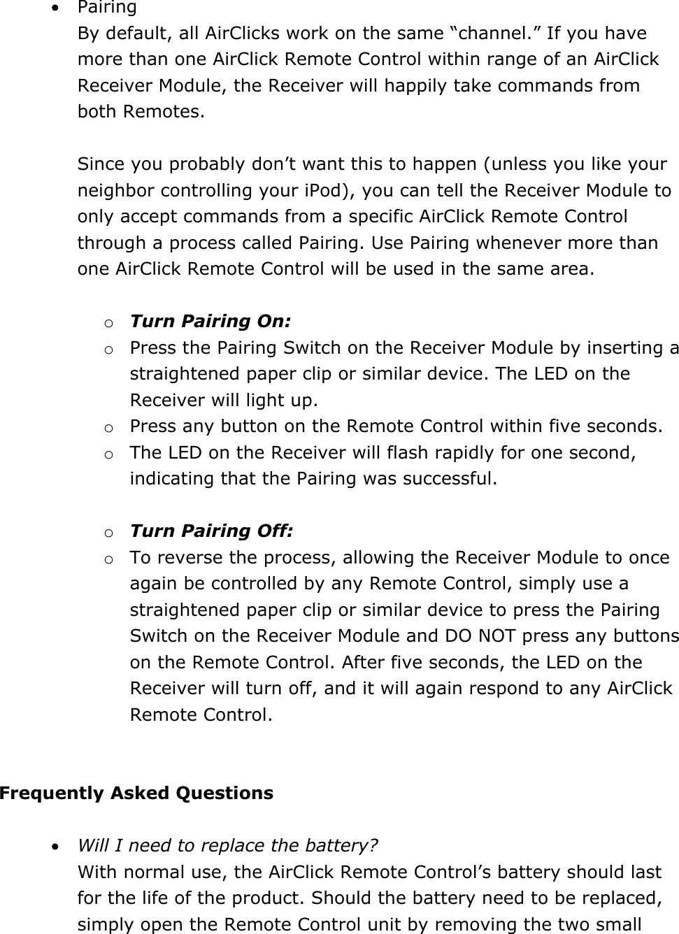• Pairing By default, all AirClicks work on the same “channel.” If you have more than one AirClick Remote Control within range of an AirClick Receiver Module, the Receiver will happily take commands from both Remotes.   Since you probably don’t want this to happen (unless you like your neighbor controlling your iPod), you can tell the Receiver Module to only accept commands from a specific AirClick Remote Control through a process called Pairing. Use Pairing whenever more than one AirClick Remote Control will be used in the same area.   o Turn Pairing On: o Press the Pairing Switch on the Receiver Module by inserting a straightened paper clip or similar device. The LED on the Receiver will light up.  o Press any button on the Remote Control within five seconds.  o The LED on the Receiver will flash rapidly for one second, indicating that the Pairing was successful.   o Turn Pairing Off:  o To reverse the process, allowing the Receiver Module to once again be controlled by any Remote Control, simply use a straightened paper clip or similar device to press the Pairing Switch on the Receiver Module and DO NOT press any buttons on the Remote Control. After five seconds, the LED on the Receiver will turn off, and it will again respond to any AirClick Remote Control.     Frequently Asked Questions  • Will I need to replace the battery? With normal use, the AirClick Remote Control’s battery should last for the life of the product. Should the battery need to be replaced, simply open the Remote Control unit by removing the two small 