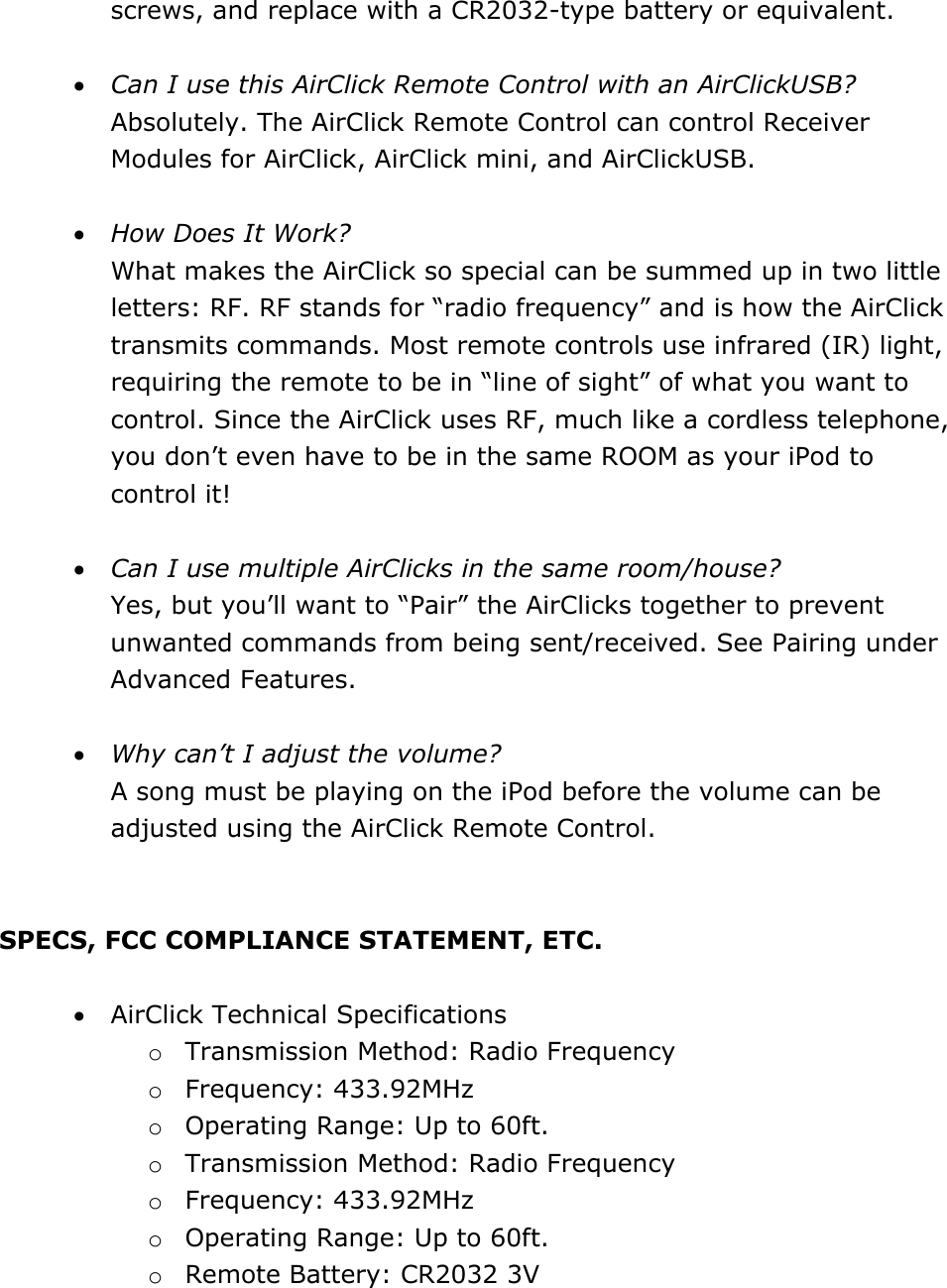 screws, and replace with a CR2032-type battery or equivalent.   • Can I use this AirClick Remote Control with an AirClickUSB? Absolutely. The AirClick Remote Control can control Receiver Modules for AirClick, AirClick mini, and AirClickUSB.   • How Does It Work?  What makes the AirClick so special can be summed up in two little letters: RF. RF stands for “radio frequency” and is how the AirClick transmits commands. Most remote controls use infrared (IR) light, requiring the remote to be in “line of sight” of what you want to control. Since the AirClick uses RF, much like a cordless telephone, you don’t even have to be in the same ROOM as your iPod to control it!  • Can I use multiple AirClicks in the same room/house?  Yes, but you’ll want to “Pair” the AirClicks together to prevent unwanted commands from being sent/received. See Pairing under Advanced Features.   • Why can’t I adjust the volume?  A song must be playing on the iPod before the volume can be adjusted using the AirClick Remote Control.   SPECS, FCC COMPLIANCE STATEMENT, ETC.   • AirClick Technical Specifications o Transmission Method: Radio Frequency o Frequency: 433.92MHz o Operating Range: Up to 60ft.  o Transmission Method: Radio Frequency o Frequency: 433.92MHz o Operating Range: Up to 60ft.  o Remote Battery: CR2032 3V 