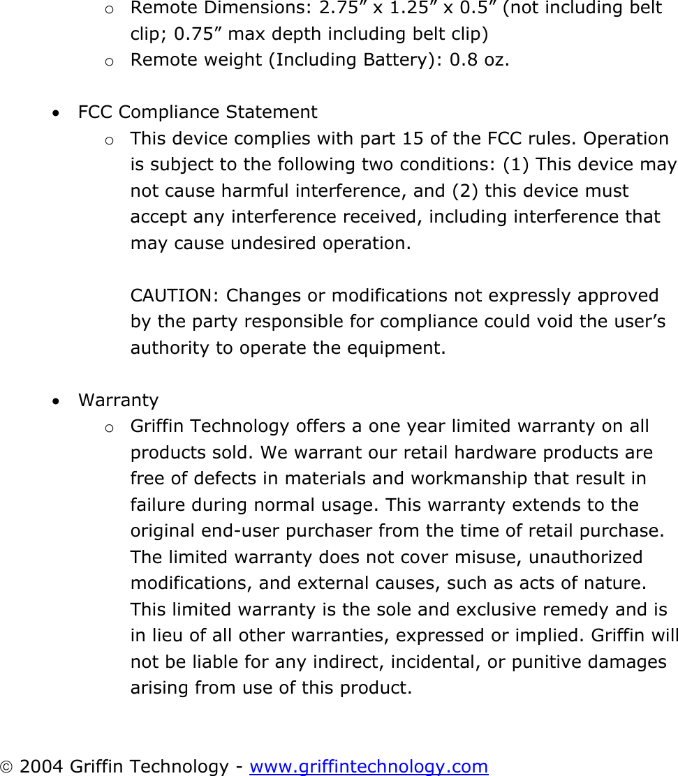 o Remote Dimensions: 2.75” x 1.25” x 0.5” (not including belt clip; 0.75” max depth including belt clip) o Remote weight (Including Battery): 0.8 oz.  • FCC Compliance Statement o This device complies with part 15 of the FCC rules. Operation is subject to the following two conditions: (1) This device may not cause harmful interference, and (2) this device must accept any interference received, including interference that may cause undesired operation.  CAUTION: Changes or modifications not expressly approved by the party responsible for compliance could void the user’s authority to operate the equipment.   • Warranty o Griffin Technology offers a one year limited warranty on all products sold. We warrant our retail hardware products are free of defects in materials and workmanship that result in failure during normal usage. This warranty extends to the original end-user purchaser from the time of retail purchase.  The limited warranty does not cover misuse, unauthorized modifications, and external causes, such as acts of nature. This limited warranty is the sole and exclusive remedy and is in lieu of all other warranties, expressed or implied. Griffin will not be liable for any indirect, incidental, or punitive damages arising from use of this product.    2004 Griffin Technology - www.griffintechnology.com  