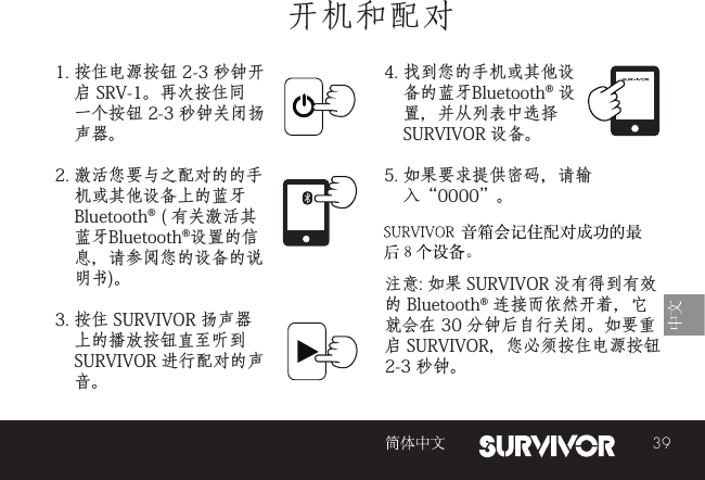 39开机和配对1. 按住电源按钮 2-3 秒钟开启 SRV-1。再次按住同一个按钮 2-3 秒钟关闭扬声器。2. 激活您要与之配对的的手机或其他设备上的蓝牙 Bluetooth® ( 有关激活其 蓝牙Bluetooth®设置的信息，请参阅您的设备的说明书)。3. 按住 SURVIVOR 扬声器上的播放按钮直至听到 SURVIVOR 进行配对的声音。 注意: 如果 SURVIVOR 没有得到有效的 Bluetooth® 连接而依然开着，它就会在 30 分钟后自行关闭。如要重启 SURVIVOR，您必须按住电源按钮 2-3 秒钟。 4. 找到您的手机或其他设备的蓝牙Bluetooth® 设置，并从列表中选择 SURVIVOR 设备。5. 如果要求提供密码，请输入“0000”。SURVIVOR