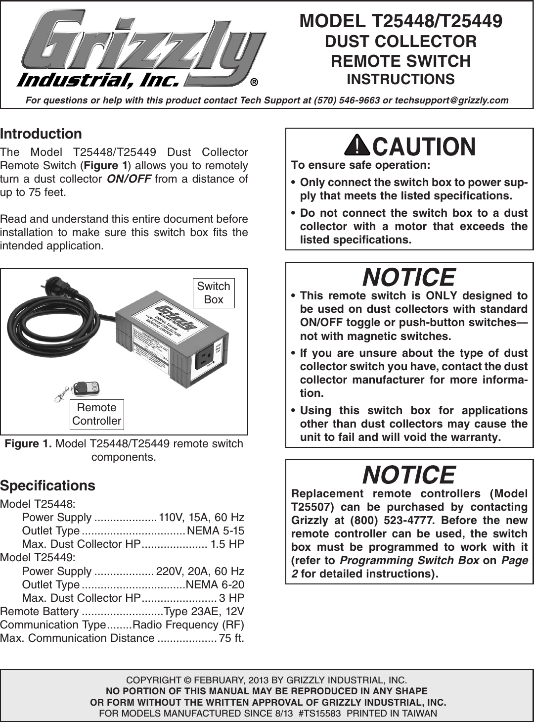 For questions or help with this product contact Tech Support at (570) 546-9663 or techsupport@grizzly.comMODEL T25448/T25449DUST COLLECTORREMOTE SWITCHINSTRUCTIONSCOPYRIGHT &copy; FEBRUARY, 2013 BY GRIZZLY INDUSTRIAL, INC.NO PORTION OF THIS MANUAL MAY BE REPRODUCED IN ANY SHAPE OR FORM WITHOUT THE WRITTEN APPROVAL OF GRIZZLY INDUSTRIAL, INC. FOR MODELS MANUFACTURED SINCE 8/13  #TS15583  PRINTED IN TAIWANIntroductionThe  Model  T25448/T25449  Dust  Collector Remote Switch (Figure 1) allows you to remotely turn a dust collector ON/OFF from a distance of up to 75 feet.Read and understand this entire document before installation  to  make  sure  this  switch  box  fits  the intended application.To ensure safe operation:&bull;  Only connect the switch box to power sup-ply that meets the listed specifications.&bull; Do not connect the switch box to a dust collector with a motor that exceeds the listed specifications.SpecificationsModel T25448:  Power Supply ....................110V, 15A, 60 Hz  Outlet Type .................................NEMA 5-15  Max. Dust Collector HP ..................... 1.5 HPModel T25449:  Power Supply ................... 220V, 20A, 60 Hz  Outlet Type .................................NEMA 6-20  Max. Dust Collector HP ........................ 3 HPRemote Battery ..........................Type 23AE, 12VCommunication Type ........Radio Frequency (RF)Max. Communication Distance ................... 75 ft.&bull; This remote switch is ONLY designed to be used on dust collectors with standard ON/OFF toggle or push-button switches&mdash;not with magnetic switches.&bull; If you are unsure about the type of dust collector switch you have, contact the dust collector manufacturer for more informa-tion.&bull; Using this switch box for applications other than dust collectors may cause the unit to fail and will void the warranty.Replacement remote controllers (Model T25507) can be purchased by contacting Grizzly at (800) 523-4777. Before the new remote controller can be used, the switch box must be programmed to work with it (refer to Programming Switch Box on Page 2 for detailed instructions).Figure 1. Model T25448/T25449 remote switch components.Switch BoxRemote Controller