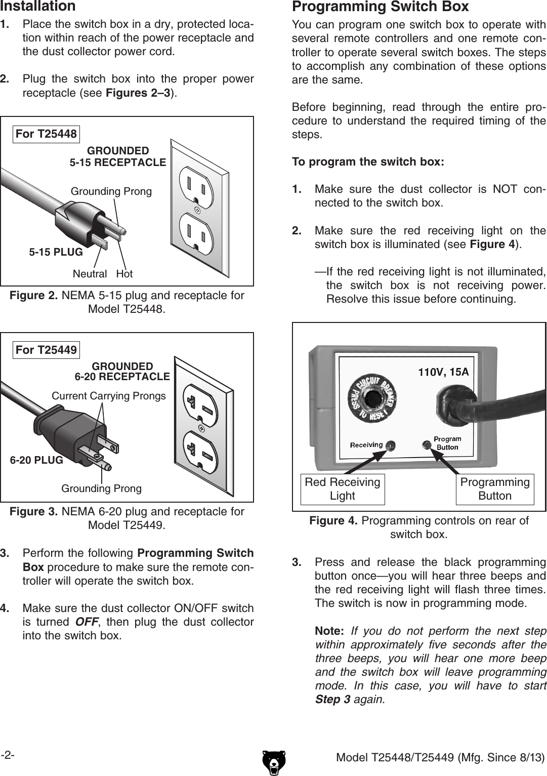 -2- Model T25448/T25449 (Mfg. Since 8/13)Installation1.  Place the switch box in a dry, protected loca-tion within reach of the power receptacle and the dust collector power cord.2.  Plug  the  switch  box  into  the  proper  power receptacle (see Figures 2&ndash;3).Grounding ProngNeutral Hot5-15 PLUGGROUNDED5-15 RECEPTACLEFigure 2. NEMA 5-15 plug and receptacle for Model T25448.For T254483.  Perform the following Programming Switch Box procedure to make sure the remote con-troller will operate the switch box.4.  Make sure the dust collector ON/OFF switch is  turned  OFF,  then  plug  the  dust  collector into the switch box.Grounding ProngCurrent Carrying Prongs6-20 PLUGGROUNDED6-20 RECEPTACLEFigure 3. NEMA 6-20 plug and receptacle for Model T25449.For T25449Programming Switch BoxYou can program one switch box to operate with several  remote  controllers  and  one  remote  con-troller to operate several switch boxes. The steps to  accomplish  any  combination  of  these  options are the same.Before  beginning,  read  through  the  entire  pro-cedure  to  understand  the  required  timing  of  the steps.To program the switch box:1.  Make  sure  the  dust  collector  is  NOT  con-nected to the switch box.2.  Make  sure  the  red  receiving  light  on  the switch box is illuminated (see Figure 4).&mdash; If the red receiving light is not illuminated, the  switch  box  is  not  receiving  power. Resolve this issue before continuing.3.  Press  and  release  the  black  programming button once&mdash;you will  hear  three  beeps  and the  red  receiving  light  will  flash  three  times. The switch is now in programming mode. Note:  If you do not perform the next step within approximately five seconds after the three beeps, you will hear one more beep and the switch box will leave programming mode. In this case, you will have to start Step 3 again.Figure 4. Programming controls on rear of switch box.ProgrammingButtonRed ReceivingLight