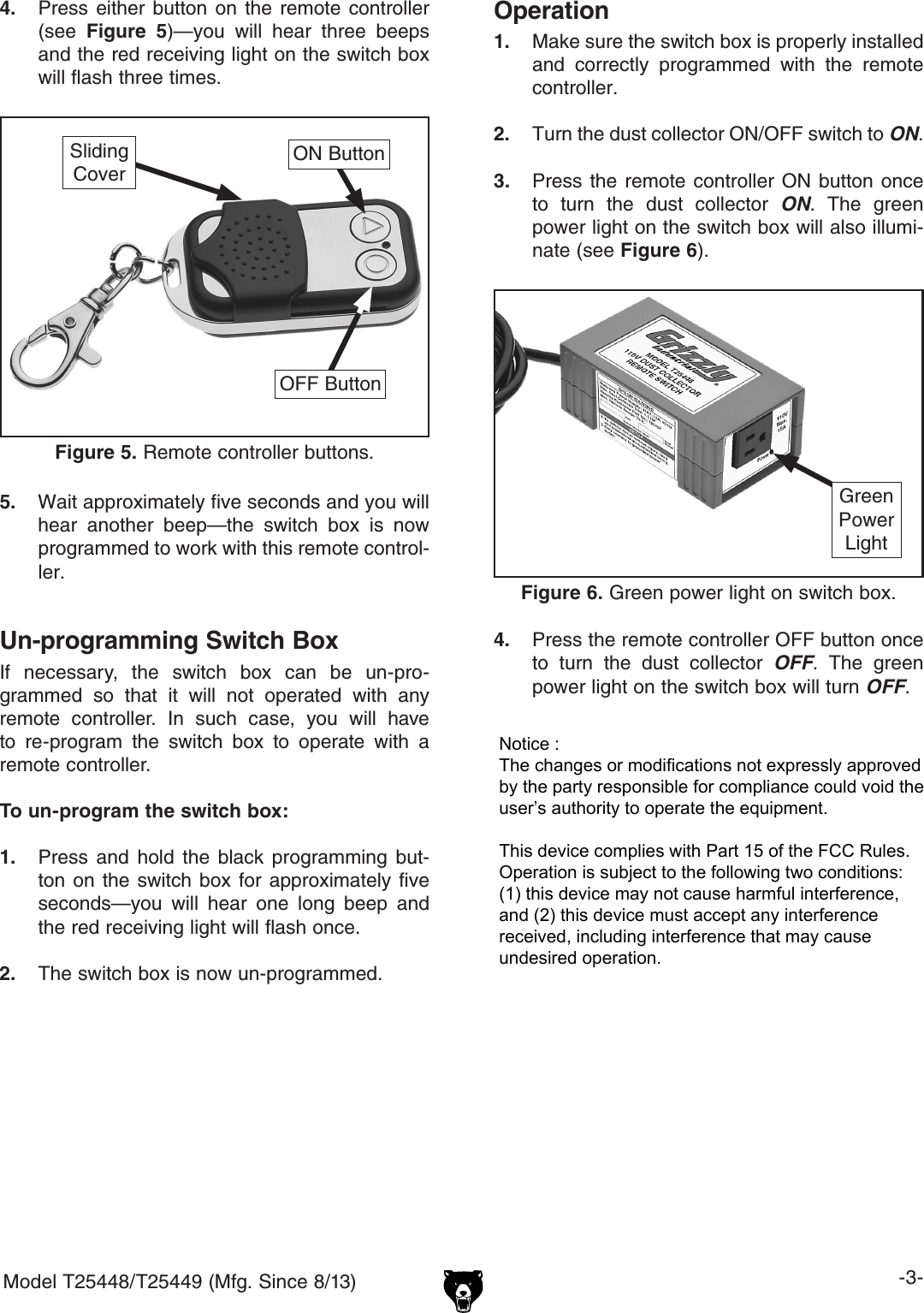 Model T25448/T25449 (Mfg. Since 8/13) -3-4. Press  either  button  on the  remote  controller(see  Figure  5)&mdash;you  will  hear  three  beepsand the red receiving light on the switch boxwill flash three times.Figure 5. Remote controller buttons.ON ButtonOFF ButtonSlidingCover5.  Wait approximately five seconds and you will hear  another  beep&mdash;the  switch  box  is  now programmed to work with this remote control-ler.4. Press the remote controller OFF button onceto  turn  the  dust  collector  OFF.  The  greenpower light on the switch box will turn OFF.Figure 6. Green power light on switch box.Green PowerLightOperation1. Make sure the switch box is properly installedand  correctly  programmed  with  the  remotecontroller.2. Turn the dust collector ON/OFF switch to ON.3. Press the remote  controller  ON  button  onceto  turn  the  dust  collector  ON.  The  greenpower light on the switch box will also illumi-nate (see Figure 6).Un-programming Switch BoxIf  necessary,  the  switch  box  can  be  un-pro-grammed  so  that  it  will  not  operated  with  any remote  controller.  In  such  case,  you  will  have to  re-program  the  switch  box  to  operate  with  a remote controller.To un-program the switch box:1. Press  and  hold  the  black  programming  but-ton on the  switch  box  for  approximately  fiveseconds&mdash;you  will  hear  one  long  beep  andthe red receiving light will flash once.2. The switch box is now un-programmed.Notice : The changes or modifications not expressly approved by the party responsible for compliance could void the user&rsquo;s authority to operate the equipment.This device complies with Part 15 of the FCC Rules. Operation is subject to the following two conditions: (1) this device may not cause harmful interference, and (2) this device must accept any interferencereceived, including interference that may cause undesired operation.
