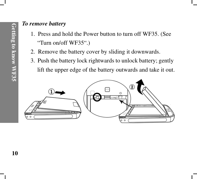 Getting to know WF3510To remove battery1.  Press and hold the Power button to turn off WF35. (See “Turn on/off WF35“.)2.  Remove the battery cover by sliding it downwards.3.  Push the battery lock rightwards to unlock battery; gently lift the upper edge of the battery outwards and take it out.