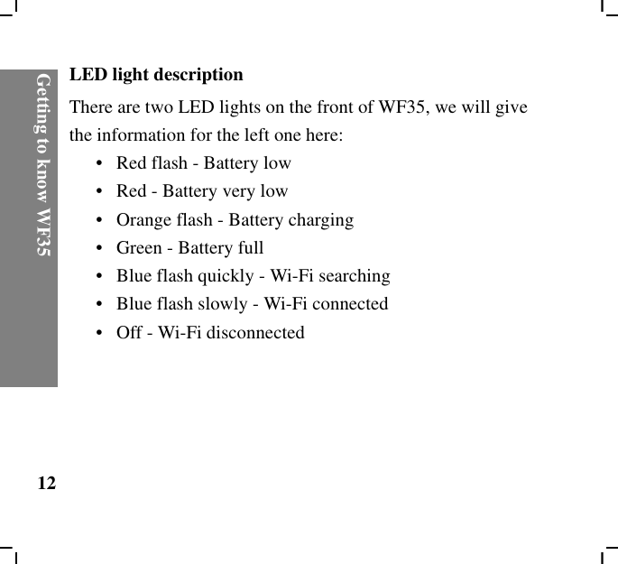 Getting to know WF3512LED light descriptionThere are two LED lights on the front of WF35, we will give the information for the left one here:•   Red flash - Battery low•   Red - Battery very low•   Orange flash - Battery charging•   Green - Battery full•   Blue flash quickly - Wi-Fi searching•   Blue flash slowly - Wi-Fi connected•   Off - Wi-Fi disconnected