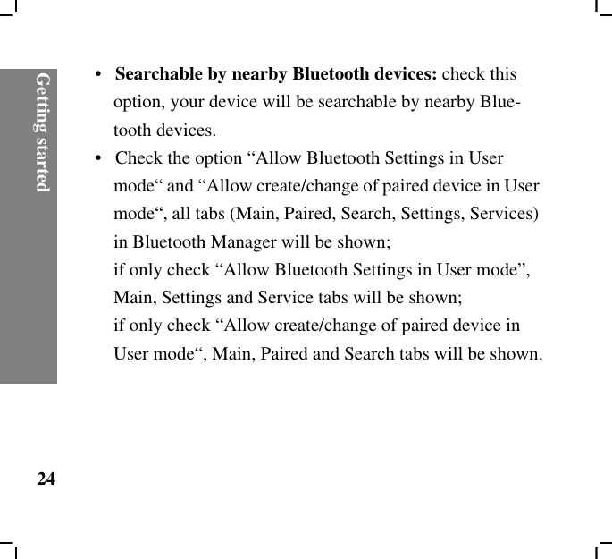Getting started24•   Searchable by nearby Bluetooth devices: check this option, your device will be searchable by nearby Blue-tooth devices.•   Check the option “Allow Bluetooth Settings in User mode“ and “Allow create/change of paired device in User mode“, all tabs (Main, Paired, Search, Settings, Services) in Bluetooth Manager will be shown; if only check “Allow Bluetooth Settings in User mode”, Main, Settings and Service tabs will be shown; if only check “Allow create/change of paired device in User mode“, Main, Paired and Search tabs will be shown.