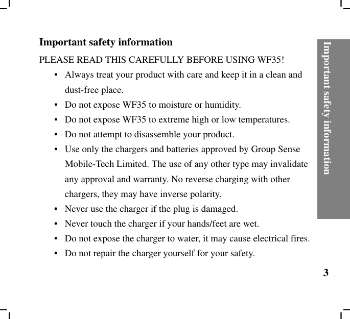 Important safety information3Important safety information PLEASE READ THIS CAREFULLY BEFORE USING WF35!•   Always treat your product with care and keep it in a clean and dust-free place.•   Do not expose WF35 to moisture or humidity.•   Do not expose WF35 to extreme high or low temperatures.•   Do not attempt to disassemble your product.•   Use only the chargers and batteries approved by Group Sense Mobile-Tech Limited. The use of any other type may invalidate any approval and warranty. No reverse charging with other chargers, they may have inverse polarity.•   Never use the charger if the plug is damaged.•   Never touch the charger if your hands/feet are wet.•   Do not expose the charger to water, it may cause electrical fires.•   Do not repair the charger yourself for your safety.