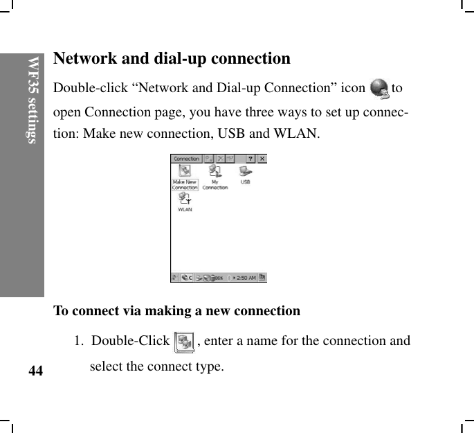 WF35 settings44Network and dial-up connectionDouble-click “Network and Dial-up Connection” icon to open Connection page, you have three ways to set up connec-tion: Make new connection, USB and WLAN. To connect via making a new connection1.  Double-Click , enter a name for the connection and select the connect type.