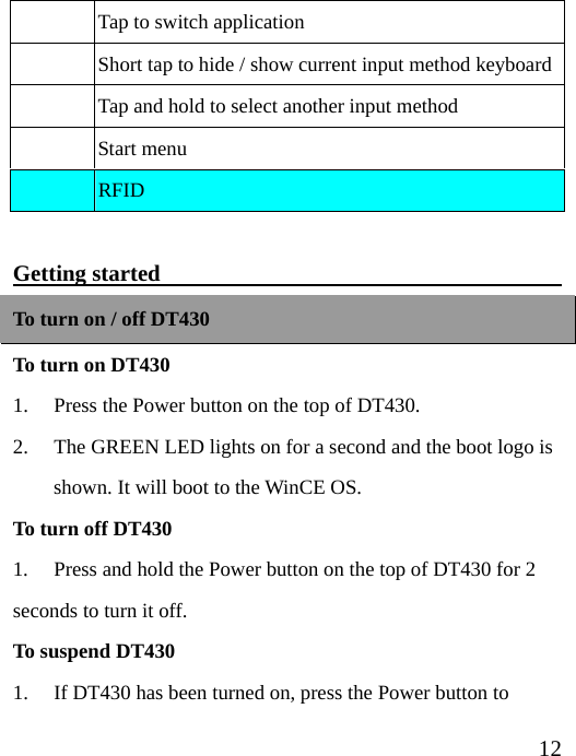  12  Tap to switch application   Short tap to hide / show current input method keyboard  Tap and hold to select another input method  Start menu  RFID  Getting started                                     To turn on / off DT430 To turn on DT430 1.  Press the Power button on the top of DT430. 2. The GREEN LED lights on for a second and the boot logo is shown. It will boot to the WinCE OS. To turn off DT430 1.  Press and hold the Power button on the top of DT430 for 2 seconds to turn it off. To suspend DT430 1. If DT430 has been turned on, press the Power button to 
