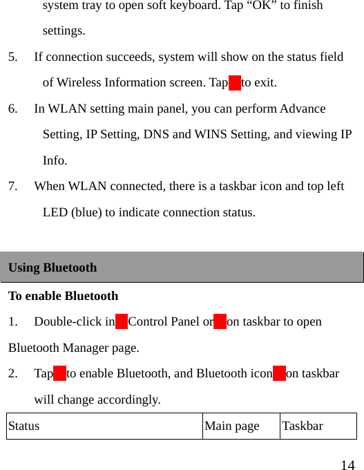  14system tray to open soft keyboard. Tap “OK” to finish settings. 5. If connection succeeds, system will show on the status field of Wireless Information screen. Tap    to exit. 6. In WLAN setting main panel, you can perform Advance Setting, IP Setting, DNS and WINS Setting, and viewing IP Info. 7. When WLAN connected, there is a taskbar icon and top left LED (blue) to indicate connection status.  Using Bluetooth To enable Bluetooth 1.  Double-click in    Control Panel or    on taskbar to open Bluetooth Manager page. 2. Tap    to enable Bluetooth, and Bluetooth icon    on taskbar will change accordingly. Status Main page Taskbar 