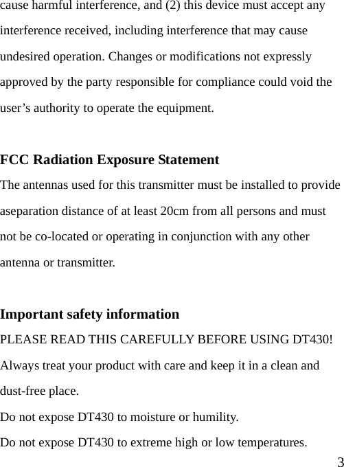  3cause harmful interference, and (2) this device must accept any interference received, including interference that may cause undesired operation. Changes or modifications not expressly approved by the party responsible for compliance could void the user’s authority to operate the equipment.  FCC Radiation Exposure Statement The antennas used for this transmitter must be installed to provide aseparation distance of at least 20cm from all persons and must not be co-located or operating in conjunction with any other antenna or transmitter.  Important safety information PLEASE READ THIS CAREFULLY BEFORE USING DT430! Always treat your product with care and keep it in a clean and dust-free place. Do not expose DT430 to moisture or humility. Do not expose DT430 to extreme high or low temperatures. 