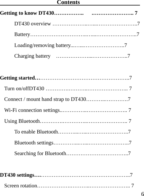  6                   Contents                     Getting to know DT430……………..      .………………….. 7   DT430 overview ………………..…...…………………..7  Battery…………………………..…...…………………..7  Loading/removing battery...…...…………………..7   Charging battery  ………………...………………..7  Getting started……………………………………………..7 Turn on/offDT430 ………….………..………………….. 7 Connect / mount hand strap to DT430………..………….7 Wi-Fi connection settings..…………..………………….. 7 Using Bluetooth………….…………..………………….. 7  To enable Bluetooth………...…...…………………..7  Bluetooth settings…………...…...…………………..7   Searching for Bluetooth……………………………..7  DT430 settings….…………………………………………..7 Screen rotation……………….………..………………….. 7 