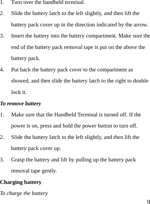  91. Turn over the handheld terminal. 2. Slide the battery latch to the left slightly, and then lift the battery pack cover up in the direction indicated by the arrow. 3. Insert the battery into the battery compartment. Make sure the end of the battery pack removal tape is put on the above the battery pack. 4. Put back the battery pack cover to the compartment as showed, and then slide the battery latch to the right to double lock it. To remove battery 1. Make sure that the Handheld Terminal is turned off. If the power is on, press and hold the power button to turn off. 2. Slide the battery latch to the left slightly, and then lift the battery pack cover up. 3. Grasp the battery and lift by pulling up the battery pack  removal tape gently. Charging battery To charge the battery 