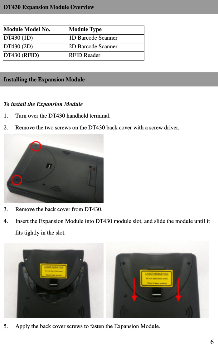  6DT430 Expansion Module Overview  Module Model No.  Module Type DT430 (1D)  1D Barcode Scanner DT430 (2D)  2D Barcode Scanner DT430 (RFID)  RFID Reader  Installing the Expansion Module  To install the Expansion Module   1.  Turn over the DT430 handheld terminal. 2.  Remove the two screws on the DT430 back cover with a screw driver.  3.  Remove the back cover from DT430. 4.  Insert the Expansion Module into DT430 module slot, and slide the module until it fits tightly in the slot.    5.  Apply the back cover screws to fasten the Expansion Module.     