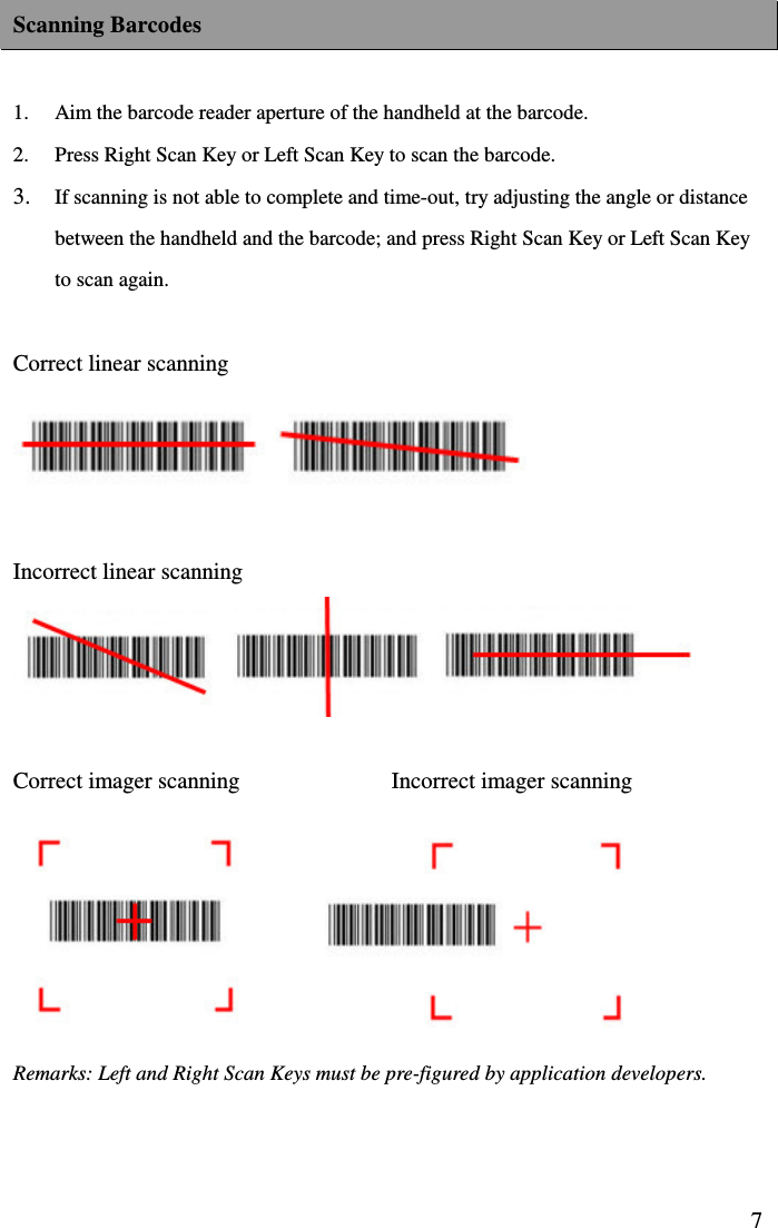  7Scanning Barcodes  1.  Aim the barcode reader aperture of the handheld at the barcode. 2.  Press Right Scan Key or Left Scan Key to scan the barcode.   3. If scanning is not able to complete and time-out, try adjusting the angle or distance between the handheld and the barcode; and press Right Scan Key or Left Scan Key to scan again.  Correct linear scanning     Incorrect linear scanning   Correct imager scanning                          Incorrect imager scanning        Remarks: Left and Right Scan Keys must be pre-figured by application developers.   