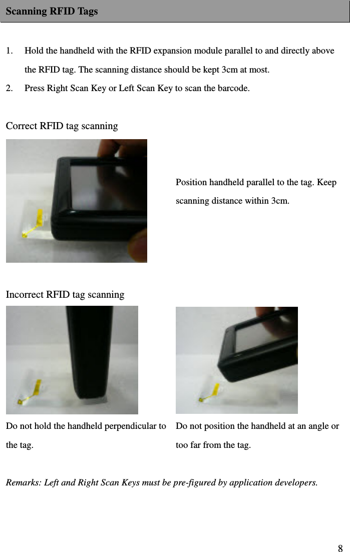  8Scanning RFID Tags  1.  Hold the handheld with the RFID expansion module parallel to and directly above the RFID tag. The scanning distance should be kept 3cm at most.   2.  Press Right Scan Key or Left Scan Key to scan the barcode.    Correct RFID tag scanning        Position handheld parallel to the tag. Keep scanning distance within 3cm.    Incorrect RFID tag scanning                Do not hold the handheld perpendicular to the tag. Do not position the handheld at an angle or too far from the tag.  Remarks: Left and Right Scan Keys must be pre-figured by application developers.   