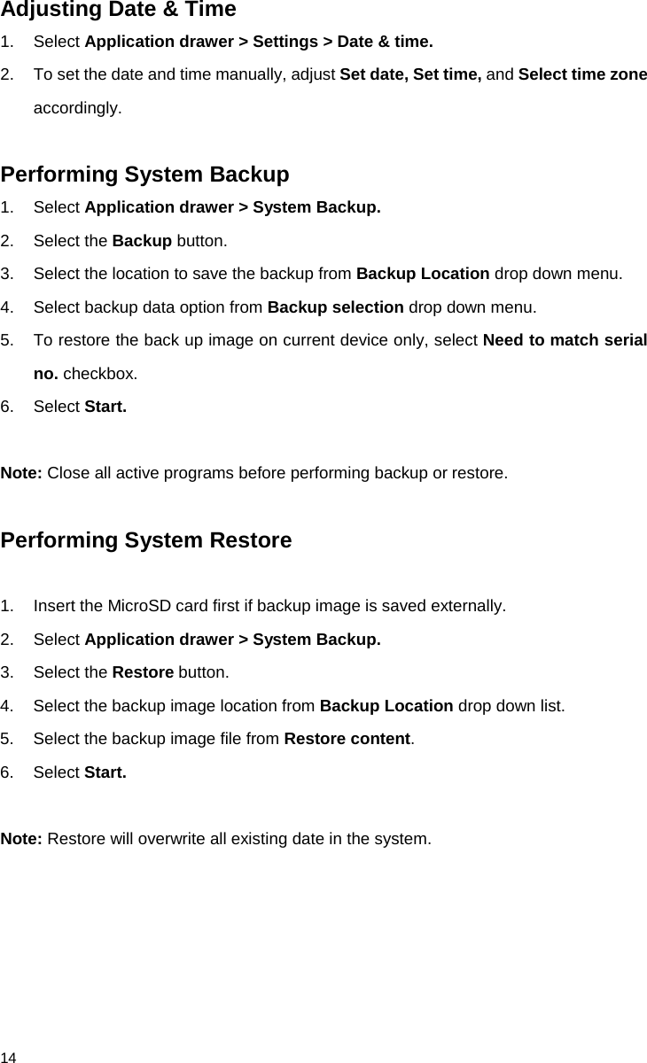              14 Adjusting Date &amp; Time 1. Select Application drawer &gt; Settings &gt; Date &amp; time.  2. To set the date and time manually, adjust Set date, Set time, and Select time zone accordingly.  Performing System Backup 1. Select Application drawer &gt; System Backup. 2. Select the Backup button. 3. Select the location to save the backup from Backup Location drop down menu.     4. Select backup data option from Backup selection drop down menu. 5. To restore the back up image on current device only, select Need to match serial no. checkbox. 6. Select Start.  Note: Close all active programs before performing backup or restore.   Performing System Restore  1. Insert the MicroSD card first if backup image is saved externally. 2. Select Application drawer &gt; System Backup. 3. Select the Restore button. 4. Select the backup image location from Backup Location drop down list. 5. Select the backup image file from Restore content. 6. Select Start.    Note: Restore will overwrite all existing date in the system.      