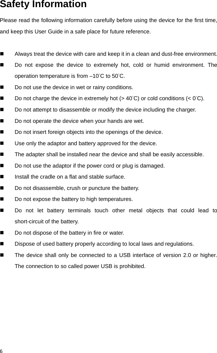              6 Safety Information Please read the following information carefully before using the device for the first time, and keep this User Guide in a safe place for future reference.   Always treat the device with care and keep it in a clean and dust-free environment.  Do not expose the device to extremely hot, cold or humid environment. The operation temperature is from –10°C to 50°C.  Do not use the device in wet or rainy conditions.  Do not charge the device in extremely hot (&gt; 40°C) or cold conditions (&lt; 0°C).  Do not attempt to disassemble or modify the device including the charger.    Do not operate the device when your hands are wet.  Do not insert foreign objects into the openings of the device.  Use only the adaptor and battery approved for the device.  The adapter shall be installed near the device and shall be easily accessible.  Do not use the adaptor if the power cord or plug is damaged.  Install the cradle on a flat and stable surface.    Do not disassemble, crush or puncture the battery.  Do not expose the battery to high temperatures.  Do not let battery terminals touch other metal objects that could lead to short-circuit of the battery.  Do not dispose of the battery in fire or water.  Dispose of used battery properly according to local laws and regulations.   The device shall only be connected to a USB interface of version 2.0 or higher. The connection to so called power USB is prohibited.  