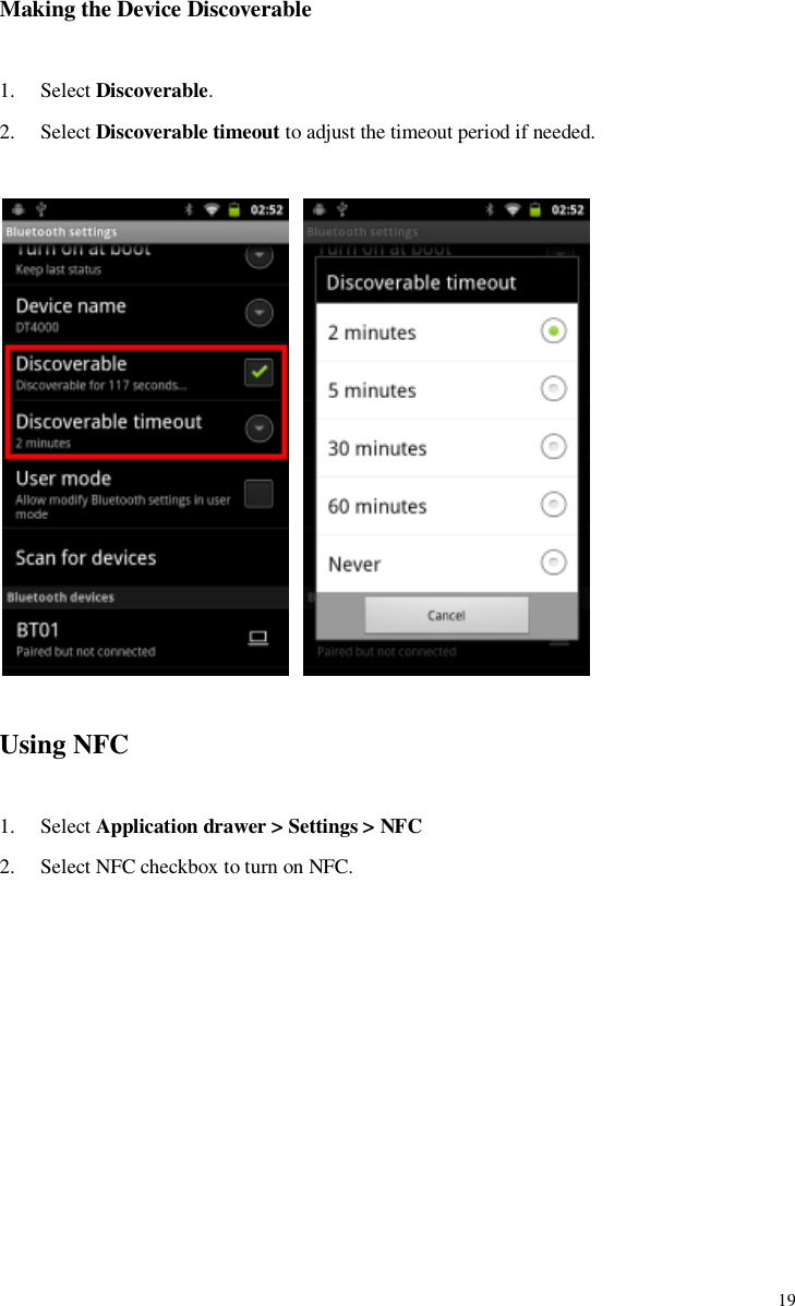             19 Making the Device Discoverable    1. Select Discoverable. 2. Select Discoverable timeout to adjust the timeout period if needed.     Using NFC  1. Select Application drawer &gt; Settings &gt; NFC 2. Select NFC checkbox to turn on NFC. 