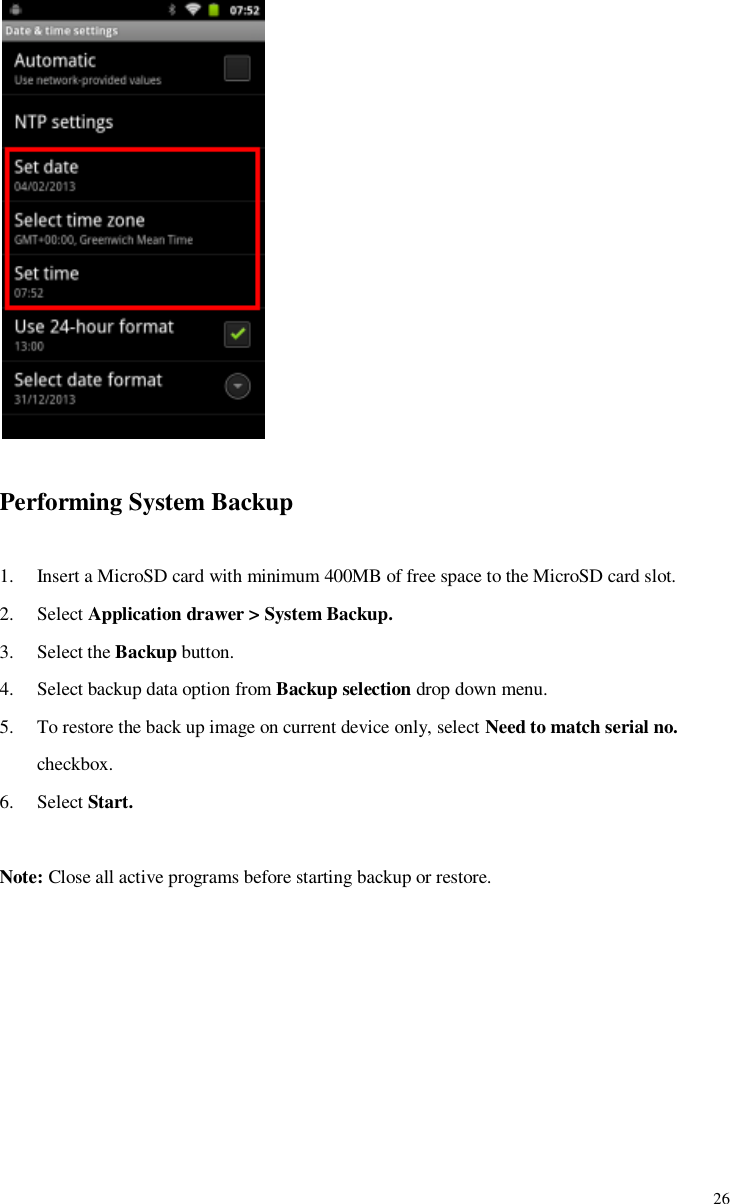             26   Performing System Backup  1. Insert a MicroSD card with minimum 400MB of free space to the MicroSD card slot. 2. Select Application drawer &gt; System Backup. 3. Select the Backup button. 4. Select backup data option from Backup selection drop down menu. 5. To restore the back up image on current device only, select Need to match serial no. checkbox. 6. Select Start.  Note: Close all active programs before starting backup or restore.   