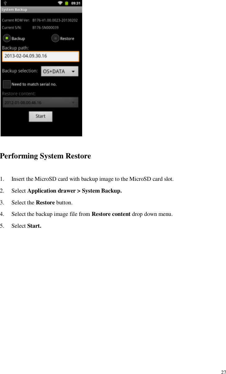             27   Performing System Restore  1. Insert the MicroSD card with backup image to the MicroSD card slot. 2. Select Application drawer &gt; System Backup. 3. Select the Restore button. 4. Select the backup image file from Restore content drop down menu. 5. Select Start. 