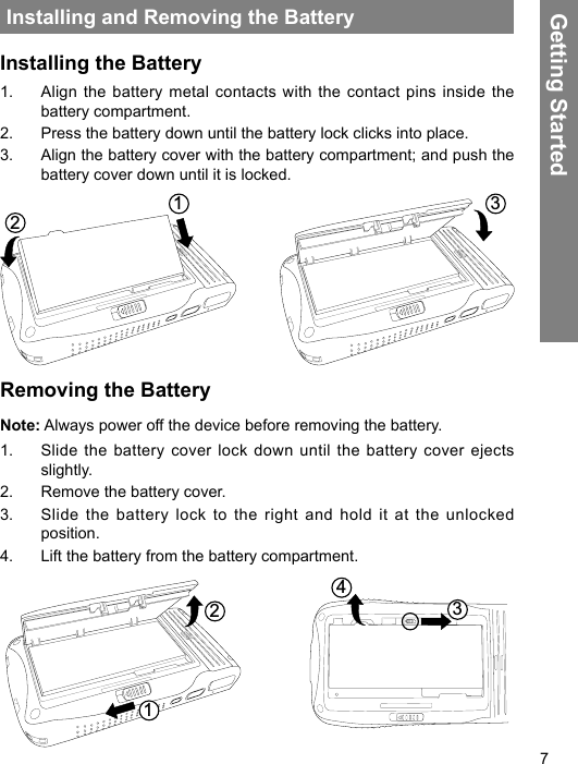 7Installing and Removing the BatteryInstalling the Battery1.  Align the battery metal contacts with the contact pins inside the battery compartment.2.  Press the battery down until the battery lock clicks into place.3.  Align the battery cover with the battery compartment; and push the battery cover down until it is locked.123Removing the BatteryNote: Always power off the device before removing the battery.1.  Slide the battery cover lock down until the battery cover ejects slightly.2.  Remove the battery cover.3.  Slide the battery lock to the right and hold it at the unlocked position.4.  Lift the battery from the battery compartment. 1243 Getting Started