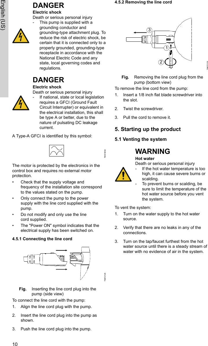 DANGERElectric shockDeath or serious personal injury‐This pump is supplied with agrounding conductor andgrounding-type attachment plug. Toreduce the risk of electric shock, becertain that it is connected only to aproperly grounded, grounding-typereceptacle in accordance with theNational Electric Code and anystate, local governing codes andregulations.DANGERElectric shockDeath or serious personal injury‐If national, state or local legislationrequires a GFCI (Ground FaultCircuit Interrupter) or equivalent inthe electrical installation, this shallbe type A or better, due to thenature of pulsating DC leakagecurrent.A Type-A GFCI is identified by this symbol:TM072832The motor is protected by the electronics in thecontrol box and requires no external motorprotection.• Check that the supply voltage andfrequency of the installation site correspondto the values stated on the pump.• Only connect the pump to the powersupply with the line cord supplied with thepump.• Do not modify and only use the linecord supplied. • The &quot;Power ON&quot; symbol indicates that theelectrical supply has been switched on.4.5.1 Connecting the line cordTM072125Fig. Inserting the line cord plug into thepump (side view)To connect the line cord with the pump:1. Align the line cord plug with the pump.2. Insert the line cord plug into the pump asshown.3. Push the line cord plug into the pump.4.5.2 Removing the line cord 123TM072126Fig. Removing the line cord plug from thepump (bottom view)To remove the line cord from the pump:1. Insert a 1/8 inch flat blade screwdriver intothe slot.2. Twist the screwdriver.3. Pull the cord to remove it.5. Starting up the product5.1 Venting the systemWARNINGHot waterDeath or serious personal injury‐If the hot water temperature is toohigh, it can cause severe burns orscalding.‐To prevent burns or scalding, besure to limit the temperature of thehot water source before you ventthe system.To vent the system:1. Turn on the water supply to the hot watersource.2. Verify that there are no leaks in any of theconnections.3. Turn on the tap/faucet furthest from the hotwater source until there is a steady stream ofwater with no evidence of air in the system.10English (US)