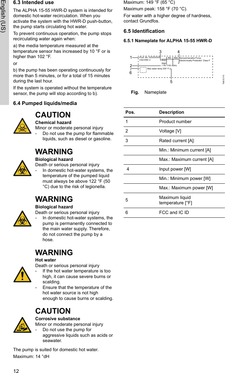 6.3 Intended useThe ALPHA 15-55 HWR-D system is intended fordomestic hot-water recirculation. When youactivate the system with the HWR-D push-button,the pump starts circulating hot water.To prevent continuous operation, the pump stopsrecirculating water again when:a) the media temperature measured at thetemperature sensor has increased by 10 °F or ishigher than 102 °F.orb) the pump has been operating continuously formore than 5 minutes, or for a total of 15 minutesduring the last hour. If the system is operated without the temperaturesensor, the pump will stop according to b). 6.4 Pumped liquids/mediaCAUTIONChemical hazard Minor or moderate personal injury‐Do not use the pump for flammableliquids, such as diesel or gasoline.WARNINGBiological hazardDeath or serious personal injury‐In domestic hot-water systems, thetemperature of the pumped liquidmust always be above 122 °F (50°C) due to the risk of legionella.WARNINGBiological hazardDeath or serious personal injury‐In domestic hot-water systems, thepump is permanently connected tothe main water supply. Therefore,do not connect the pump by ahose.WARNINGHot waterDeath or serious personal injury‐If the hot water temperature is toohigh, it can cause severe burns orscalding.‐Ensure that the temperature of thehot water source is not highenough to cause burns or scalding.CAUTIONCorrosive substanceMinor or moderate personal injury‐Do not use the pump foraggressive liquids such as acids orseawater.The pump is suited for domestic hot water.Maximum: 14 °dHMaximum: 149 °F (65 °C)Maximum peak: 158 °F (70 °C).For water with a higher degree of hardness,contact Grundfos.6.5 Identification6.5.1 Nameplate for ALPHA 15-55 HWR-DProd. No. XXXXXXXXCSA ENC 2 Nonsubmersible PumpElectronically Protected  Class FMinAmpMax water temp 230° F123 456MaxWatt1 Ph 115V 60HzTM072175Fig. Nameplate Pos. Description1  Product number2 Voltage [V]3 Rated current [A]:  Min.: Minimum current [A]Max.: Maximum current [A] 4 Input power [W]  Min.: Minimum power [W]  Max.: Maximum power [W]5Maximum liquidtemperature [°F]6 FCC and IC ID12English (US)