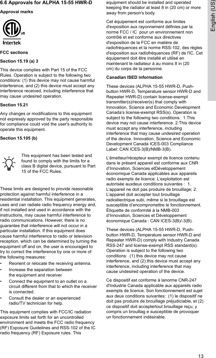 6.6 Approvals for ALPHA 15-55 HWR-DApproval marksFCC sectionsSection 15.19 (a) 3This device complies with Part 15 of the FCCRules. Operation is subject to the following twoconditions: (1) this device may not cause harmfulinterference, and (2) this device must accept anyinterference received, including interference thatmay cause undesired operation.Section 15.21Any changes or modifications to this equipmentnot expressly approved by the party responsiblefor compliance could void the user&apos;s authority tooperate this equipment.Section 15.105 (b) This equipment has been tested andfound to comply with the limits for aclass B digital device, pursuant to Part15 of the FCC Rules. These limits are designed to provide reasonableprotection against harmful interference in aresidential installation. This equipment generates,uses and can radiate radio frequency energy and,if not installed and used in accordance with theinstructions, may cause harmful interference toradio communications. However, there is noguarantee that interference will not occur in aparticular installation. If this equipment doescause harmful interference to radio or televisionreception, which can be determined by turning theequipment off and on, the user is encouraged totry to correct the interference by one or more ofthe following measures:• Reorient or relocate the receiving antenna.• Increase the separation betweenthe equipment and receiver.• Connect the equipment to an outlet on acircuit different from that to which the receiveris connected.• Consult the dealer or an experiencedradio/TV technician for help.This equipment complies with FCC/IC radiationexposure limits set forth for an uncontrolledenvironment and meets the FCC radio frequency(RF) Exposure Guidelines and RSS-102 of the ICradio frequency (RF) Exposure rules. Thisequipment should be installed and operatedkeeping the radiator at least 8 in (20 cm) or moreaway from person&apos;s body.Cet équipement est conforme aux limitesd&apos;exposition aux rayonnement définies par lanorme FCC / IC  pour un environnement noncontrôlé et est conforme aux directivesd&apos;exposition de la FCC en matière deradiofréquences et la norme RSS-102, des règlesd&apos;exposition aux radiofréquences (RF) de l&apos;IC. Cetéquipement doit être installé et utilisé enmaintenant le radiateur à au moins 8 in (20cm) du corps de la personne.Canadian ISED informationThese devices (ALPHA 15-55 HWR-D, Push-button HWR-D, Temperature sensor HWR-D andRepeater HWR-D) contain license-exempttransmitter(s)/receiver(s) that comply withInnovation, Science and Economic DevelopmentCanada’s license-exempt RSS(s). Operation issubject to the following two conditions:  1.Thisdevice may not cause interference. 2.This devicemust accept any interference, includinginterference that may cause undesired operationof the device. Innovation, Science and EconomicDevelopment Canada ICES-003 ComplianceLabel: CAN ICES-3(B)/NMB-3(B). L’émetteur/récepteur exempt de licence contenudans le présent appareil est conforme aux CNRd’Innovation, Sciences etDéveloppementéconomique Canada applicables aux appareilsradio exempts de licence. L’exploitation estautorisée auxdeux conditions suivantes :  1.L’appareil ne doit pas produire de brouillage; 2.L’appareil doit accepter tout brouillageradioélectrique subi, même si le brouillage estsusceptible d’encompromettre le fonctionnement.Étiquette de conformité à la NMB-003d’Innovation, Sciences et Développementéconomique Canada : CAN ICES-3(B)/-3(B).  These devices (ALPHA 15-55 HWR-D, Push-button HWR-D, Temperature sensor HWR-D andRepeater HWR-D) comply with Industry CanadaRSS-247 and license-exempt RSS standard(s).Operation is subject to the following twoconditions:  (1) this device may not causeinterference, and (2) this device must accept anyinterference, including interference that maycause undesired operation of the device.Ce dispositif est conforme à lanorme CNR-247d&apos;Industrie Canada applicable aux appareils radioexempts de licence. Son fonctionnement est sujetaux deux conditions suivantes:  (1) le dispositif nedoit pas produire de brouillage préjudiciable, et (2)ce dispositif doit acceptertout brouillage reçu, ycompris un brouillag e susceptible de provoquerun fonctionnement indésirable.13English (US)