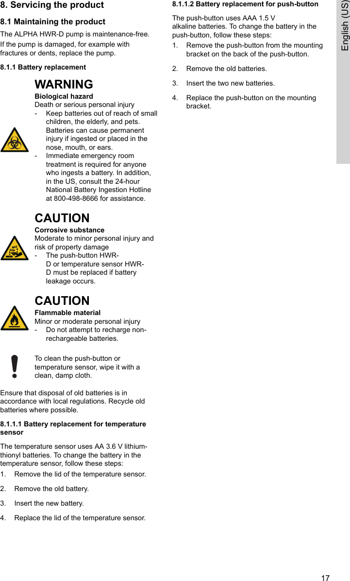 8. Servicing the product8.1 Maintaining the productThe ALPHA HWR-D pump is maintenance-free.If the pump is damaged, for example withfractures or dents, replace the pump.8.1.1 Battery replacementWARNINGBiological hazardDeath or serious personal injury‐Keep batteries out of reach of smallchildren, the elderly, and pets.Batteries can cause permanentinjury if ingested or placed in thenose, mouth, or ears.‐Immediate emergency roomtreatment is required for anyonewho ingests a battery. In addition,in the US, consult the 24-hourNational Battery Ingestion Hotlineat 800-498-8666 for assistance.CAUTIONCorrosive substanceModerate to minor personal injury andrisk of property damage‐The push-button HWR-D or temperature sensor HWR-D must be replaced if batteryleakage occurs.CAUTIONFlammable materialMinor or moderate personal injury‐Do not attempt to recharge non-rechargeable batteries.To clean the push-button ortemperature sensor, wipe it with aclean, damp cloth.Ensure that disposal of old batteries is inaccordance with local regulations. Recycle oldbatteries where possible.8.1.1.1 Battery replacement for temperaturesensorThe temperature sensor uses AA 3.6 V lithium-thionyl batteries. To change the battery in thetemperature sensor, follow these steps:1. Remove the lid of the temperature sensor.2. Remove the old battery.3. Insert the new battery.4. Replace the lid of the temperature sensor.8.1.1.2 Battery replacement for push-buttonThe push-button uses AAA 1.5 Valkaline batteries. To change the battery in thepush-button, follow these steps:1. Remove the push-button from the mountingbracket on the back of the push-button.2. Remove the old batteries.3. Insert the two new batteries.4. Replace the push-button on the mountingbracket.17English (US)