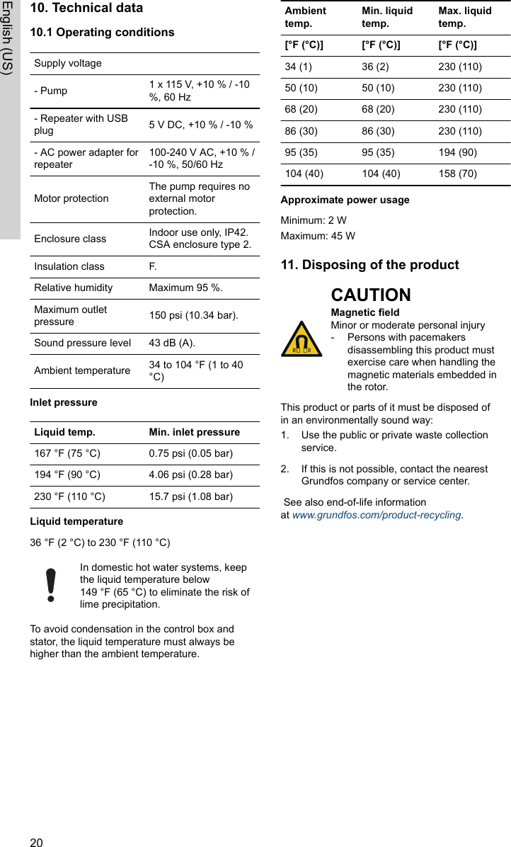 10. Technical data10.1 Operating conditionsSupply voltage- Pump 1 x 115 V, +10 % / -10%, 60 Hz- Repeater with USBplug 5 V DC, +10 % / -10 %- AC power adapter forrepeater100-240 V AC, +10 % /-10 %, 50/60 HzMotor protectionThe pump requires noexternal motorprotection.Enclosure class Indoor use only, IP42.CSA enclosure type 2. Insulation class F.Relative humidity Maximum 95 %.Maximum outletpressure 150 psi (10.34 bar).Sound pressure level 43 dB (A).Ambient temperature 34 to 104 °F (1 to 40°C)Inlet pressureLiquid temp. Min. inlet pressure167 °F (75 °C) 0.75 psi (0.05 bar)194 °F (90 °C) 4.06 psi (0.28 bar) 230 °F (110 °C) 15.7 psi (1.08 bar)Liquid temperature36 °F (2 °C) to 230 °F (110 °C)In domestic hot water systems, keepthe liquid temperature below149 °F (65 °C) to eliminate the risk oflime precipitation.To avoid condensation in the control box andstator, the liquid temperature must always behigher than the ambient temperature.Ambienttemp.Min. liquidtemp.Max. liquidtemp.[°F (°C)] [°F (°C)] [°F (°C)]34 (1) 36 (2) 230 (110)50 (10) 50 (10) 230 (110)68 (20) 68 (20) 230 (110)86 (30) 86 (30) 230 (110)95 (35) 95 (35) 194 (90)104 (40) 104 (40)  158 (70)Approximate power usageMinimum: 2 WMaximum: 45 W11. Disposing of the productCAUTIONMagnetic fieldMinor or moderate personal injury‐Persons with pacemakersdisassembling this product mustexercise care when handling themagnetic materials embedded inthe rotor.This product or parts of it must be disposed ofin an environmentally sound way:1. Use the public or private waste collectionservice.2. If this is not possible, contact the nearestGrundfos company or service center. See also end-of-life informationat www.grundfos.com/product-recycling.20English (US)