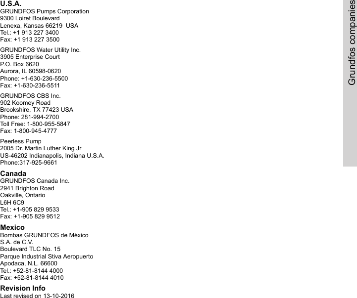 U.S.A.GRUNDFOS Pumps Corporation9300 Loiret BoulevardLenexa, Kansas 66219  USATel.: +1 913 227 3400Fax: +1 913 227 3500GRUNDFOS Water Utility Inc.3905 Enterprise CourtP.O. Box 6620Aurora, IL 60598-0620Phone: +1-630-236-5500Fax: +1-630-236-5511GRUNDFOS CBS Inc.902 Koomey RoadBrookshire, TX 77423 USAPhone: 281-994-2700Toll Free: 1-800-955-5847Fax: 1-800-945-4777Peerless Pump2005 Dr. Martin Luther King JrUS-46202 Indianapolis, Indiana U.S.A.Phone:317-925-9661CanadaGRUNDFOS Canada Inc.2941 Brighton RoadOakville, OntarioL6H 6C9Tel.: +1-905 829 9533Fax: +1-905 829 9512MexicoBombas GRUNDFOS de MéxicoS.A. de C.V.Boulevard TLC No. 15Parque Industrial Stiva AeropuertoApodaca, N.L. 66600Tel.: +52-81-8144 4000Fax: +52-81-8144 4010Revision InfoLast revised on 13-10-2016Grundfos companies