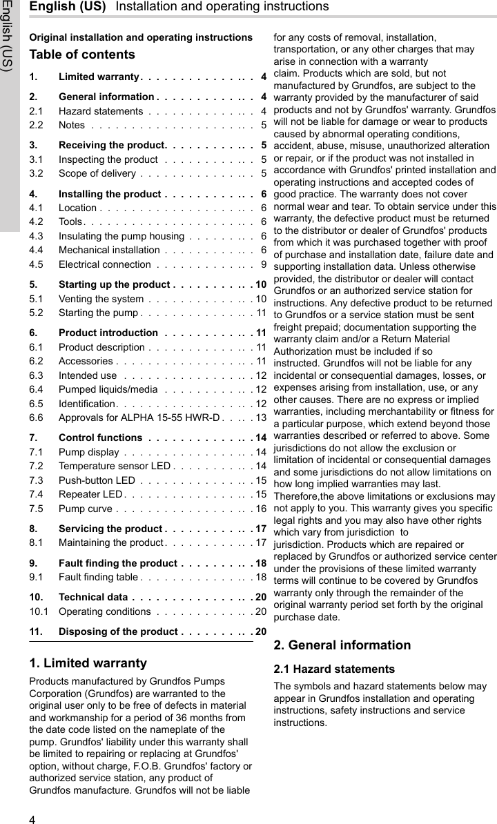 English (US)  Installation and operating instructionsOriginal installation and operating instructionsTable of contents1. Limited warranty............... 42. General information ............. 42.1 Hazard statements .............. 42.2 Notes ..................... 53. Receiving the product............ 53.1 Inspecting the product ............ 53.2 Scope of delivery ............... 54. Installing the product ............ 64.1 Location .................... 64.2 Tools...................... 64.3 Insulating the pump housing ......... 64.4 Mechanical installation ............ 64.5 Electrical connection ............. 95. Starting up the product ...........105.1 Venting the system ..............105.2 Starting the pump ...............116. Product introduction ............116.1 Product description ..............116.2 Accessories ..................116.3 Intended use .................126.4 Pumped liquids/media ............126.5 Identification..................126.6 Approvals for ALPHA 15-55 HWR-D .....137. Control functions ..............147.1 Pump display .................147.2 Temperature sensor LED ...........147.3 Push-button LED ...............157.4 Repeater LED .................157.5 Pump curve ..................168. Servicing the product ............178.1 Maintaining the product............179. Fault finding the product ..........189.1 Fault finding table ...............1810. Technical data ................2010.1 Operating conditions .............2011. Disposing of the product ..........201. Limited warrantyProducts manufactured by Grundfos PumpsCorporation (Grundfos) are warranted to theoriginal user only to be free of defects in materialand workmanship for a period of 36 months fromthe date code listed on the nameplate of thepump. Grundfos&apos; liability under this warranty shallbe limited to repairing or replacing at Grundfos&apos;option, without charge, F.O.B. Grundfos&apos; factory orauthorized service station, any product ofGrundfos manufacture. Grundfos will not be liablefor any costs of removal, installation,transportation, or any other charges that mayarise in connection with a warrantyclaim. Products which are sold, but notmanufactured by Grundfos, are subject to thewarranty provided by the manufacturer of saidproducts and not by Grundfos&apos; warranty. Grundfoswill not be liable for damage or wear to productscaused by abnormal operating conditions,accident, abuse, misuse, unauthorized alterationor repair, or if the product was not installed inaccordance with Grundfos&apos; printed installation andoperating instructions and accepted codes ofgood practice. The warranty does not covernormal wear and tear. To obtain service under thiswarranty, the defective product must be returnedto the distributor or dealer of Grundfos&apos; productsfrom which it was purchased together with proofof purchase and installation date, failure date andsupporting installation data. Unless otherwiseprovided, the distributor or dealer will contactGrundfos or an authorized service station forinstructions. Any defective product to be returnedto Grundfos or a service station must be sentfreight prepaid; documentation supporting thewarranty claim and/or a Return MaterialAuthorization must be included if soinstructed. Grundfos will not be liable for anyincidental or consequential damages, losses, orexpenses arising from installation, use, or anyother causes. There are no express or impliedwarranties, including merchantability or fitness fora particular purpose, which extend beyond thosewarranties described or referred to above. Somejurisdictions do not allow the exclusion orlimitation of incidental or consequential damagesand some jurisdictions do not allow limitations onhow long implied warranties may last.Therefore,the above limitations or exclusions maynot apply to you. This warranty gives you specificlegal rights and you may also have other rightswhich vary from jurisdiction  tojurisdiction. Products which are repaired orreplaced by Grundfos or authorized service centerunder the provisions of these limited warrantyterms will continue to be covered by Grundfoswarranty only through the remainder of theoriginal warranty period set forth by the originalpurchase date.2. General information2.1 Hazard statementsThe symbols and hazard statements below mayappear in Grundfos installation and operatinginstructions, safety instructions and serviceinstructions. 4English (US)