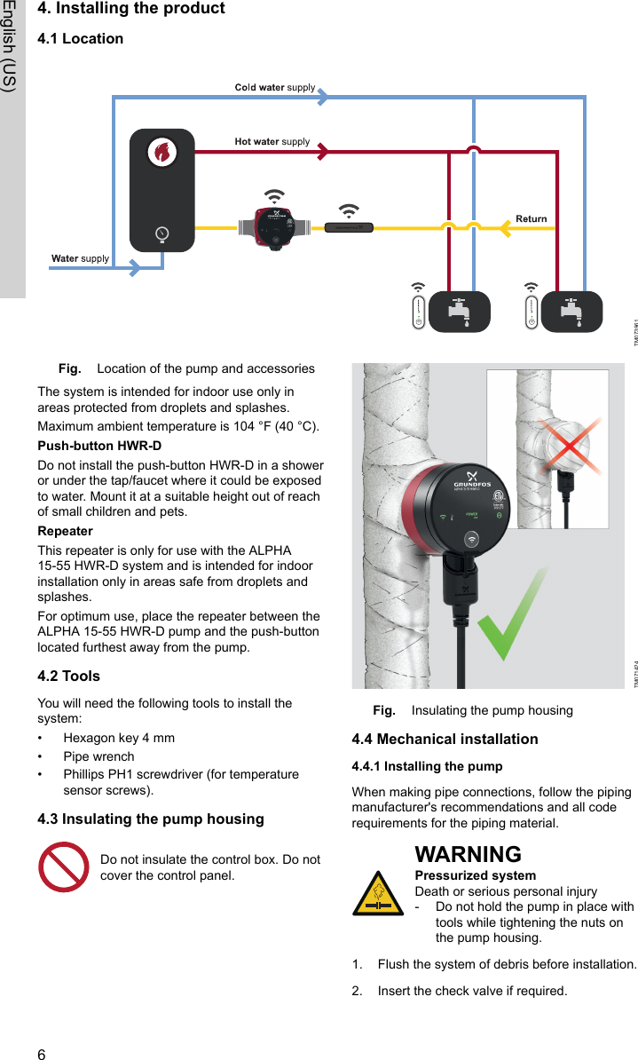 4. Installing the product4.1 LocationTM073961Fig. Location of the pump and accessoriesThe system is intended for indoor use only inareas protected from droplets and splashes.Maximum ambient temperature is 104 °F (40 °C).Push-button HWR-DDo not install the push-button HWR-D in a showeror under the tap/faucet where it could be exposedto water. Mount it at a suitable height out of reachof small children and pets.RepeaterThis repeater is only for use with the ALPHA15-55 HWR-D system and is intended for indoorinstallation only in areas safe from droplets andsplashes.For optimum use, place the repeater between theALPHA 15-55 HWR-D pump and the push-buttonlocated furthest away from the pump.4.2 ToolsYou will need the following tools to install thesystem:• Hexagon key 4 mm• Pipe wrench• Phillips PH1 screwdriver (for temperaturesensor screws).4.3 Insulating the pump housingDo not insulate the control box. Do notcover the control panel. TM071424Fig. Insulating the pump housing4.4 Mechanical installation4.4.1 Installing the pumpWhen making pipe connections, follow the pipingmanufacturer&apos;s recommendations and all coderequirements for the piping material.WARNINGPressurized systemDeath or serious personal injury‐Do not hold the pump in place withtools while tightening the nuts onthe pump housing.1. Flush the system of debris before installation.2. Insert the check valve if required.6English (US)