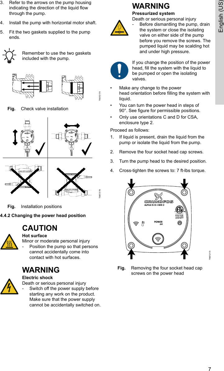 3. Refer to the arrows on the pump housingindicating the direction of the liquid flowthrough the pump.4. Install the pump with horizontal motor shaft.5. Fit the two gaskets supplied to the pumpends.Remember to use the two gasketsincluded with the pump.TM072178Fig. Check valve installationTM072176Fig. Installation positions4.4.2 Changing the power head positionCAUTIONHot surfaceMinor or moderate personal injury‐Position the pump so that personscannot accidentally come intocontact with hot surfaces.WARNINGElectric shockDeath or serious personal injury‐Switch off the power supply beforestarting any work on the product.Make sure that the power supplycannot be accidentally switched on.WARNINGPressurized systemDeath or serious personal injury‐Before dismantling the pump, drainthe system or close the isolatingvalve on either side of the pumpbefore you remove the screws. Thepumped liquid may be scalding hotand under high pressure.If you change the position of the powerhead, fill the system with the liquid tobe pumped or open the isolatingvalves. • Make any change to the powerhead orientation before filling the system withliquid.• You can turn the power head in steps of90°. See figure for permissible positions.• Only use orientations C and D for CSA,enclosure type 2.Proceed as follows:1. If liquid is present, drain the liquid from thepump or isolate the liquid from the pump.2. Remove the four socket head cap screws.3. Turn the pump head to the desired position.4. Cross-tighten the screws to: 7 ft-lbs torque.TM072173Fig. Removing the four socket head capscrews on the power head7English (US)